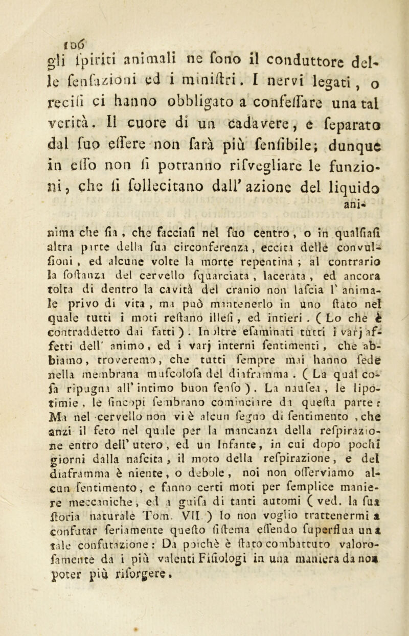 io(S gli fpiriti animali ne fono il conduttore del- le tentazioni ed i miniftri. I nervi lesati, o reciti ci hanno obbligato a confelfare una tal verità. 11 cuore di un cadavere, e feparato dal luo elfere non farà più fenlibile; dunque in elfo non li potranno rifvegliare le funzio- ni , che li follecitano dall' azione del liquido ani* «ima che fia , che facciali nel fao centro , o in qualfiad altra pirte della fua circonferenza, ecciti delle convul- doni * ed alcune volte la morte repentina ; al contrario la fo fi a tizi del cervello fquarciata , lacerata , ed ancora tolta di dentro la cavità del cranio non lafcia V anima- le privo di vita , mi può mantenerlo in uno dato nel quale tutti i moti redano illeli , ed intieri . ( Lo che è contraddetto dai fatti). In iltre efamihati tutti i varj af- fetti dell' animo, ed i varj interni fentimenti , che ab- biamo, troveremo, che tutti fempre mai hanno fede nella membrana mufcolofa del dhframma . ( La quàl co- fa ripugna all* intimo buon fenfo ) . La naufea , le lipo- timie , le (ìnopi le librano continciire da queda parte: Ma nel cervello non vi è alcun fegno di fentimento , che anzi il feto nel qu de per la mancanza della refpiràzio- ne entro dell* utero , ed un Infante, in cui dopo pochi giorni dalla nafcica , il moto della refpirazione, e del diaframma è niente, o debole, noi non olìerviamo al- cun fentimento, e fanno certi moti per femplice manie- re meccaniche, ed a guifa di tanti automi ( ved. la fua iloria naturale Tom. VII ) lo non voglio trattenermi a confutar feriamence quedo (ìftema edendo fuperfìuauna tale confutazione: Da poiché è dato combattuto valoro- fameute da i più valenci Filologi iu una maniera da no* poter più riforgere.