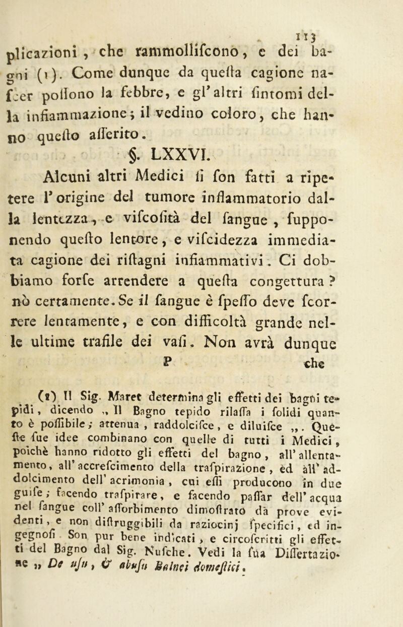 plicazioni , che rammollifcono, c dei ba- gni (i). Come dunque da quella cagione na- f:er pollono la febbre, c gl’altri fintomi del- la infiammazione; il vcdino coloro, che han- no--quello aderito. §. LXXVI. Alcuni altri Medici li fon fatti a ripe- tere l’origine del tumore infiammatorio dal- la lentezza ,-e vifcofità del fangue , fuppo- nendo quello lentore, e vifcidezza immedia- ta cagione dei rifiagni infiammativi. Ci dob- biamo forfè arrendere a quella congettura ? nò certamente-Se il fangue è fpefiò deve fcor- rere lentamente, e con difficoltà grande nel- le ultime trafile dei vali. Non avrà dunque P che (O Il Sig. Maret determinagli effetti dei bagni te* pidi , dicendo ,, 11 Bagno tepido rilaffa i folidi quan- to è polHbile ; attenua , raddolcifce , e diluifce Que- lle Tue idee combinano con quelle di tutti i Medici > poiché hanno ridotto gii effetti del bagno, all’allenta- mento, all* accrefcimento della trafpirafcione , èd all'ad- dolcimento dell’acrimonia, cui effi producono in due guife; facendo trafpirare, e facendo paffar dell’acqua nel fangue colf afforbimento dimoftrató dà prove evi- denti , e non difìruggibili da raziocinj fpecifici, ed in- gegnoii Son pur bene indicati > e circofcritti gli effet- ti del Bagno dal Sig. Nufche. Vedi la fila Differtazio* «e }, De ujn, ah fu Baltici dotneJUci,