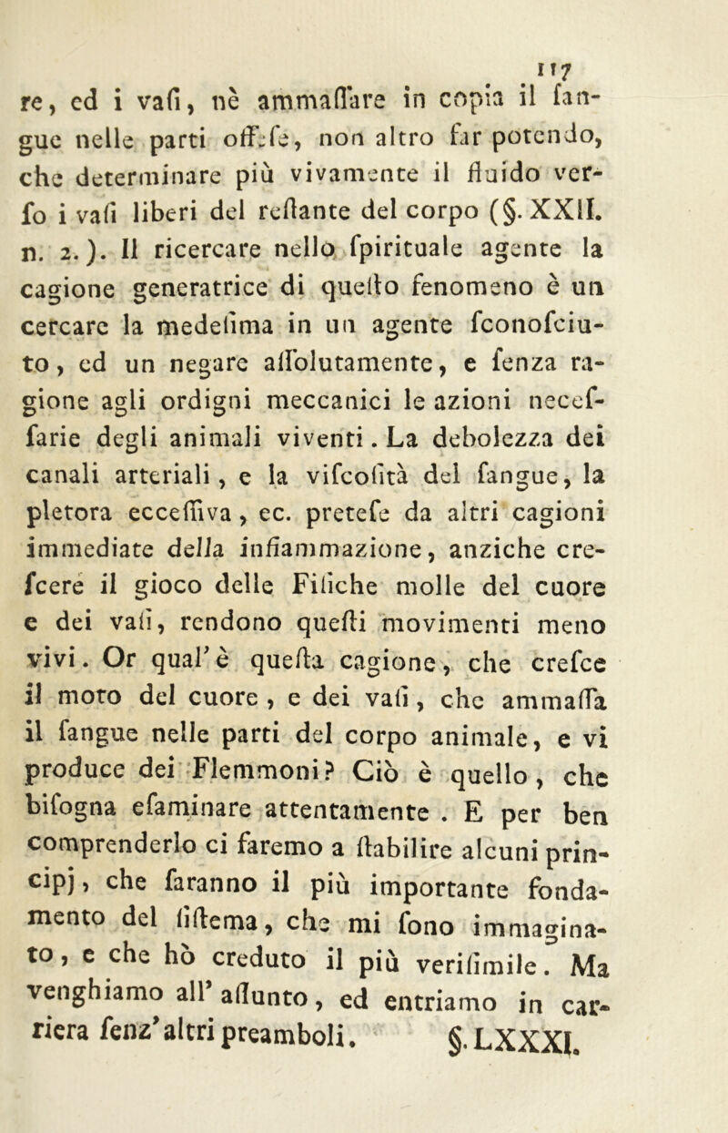 .1,7 re, ed i vafi, nè ammaliare in copia il (an- gue nelle parti oflèle, non altro far potendo, che determinare più vivamente il fluido ver- fo i vafi liberi del reflante del corpo (§. XXII. n. 2.)* Il ricercare nello fpirituale agente la cagione generatrice di quello fenomeno è un cercare la medefima in un agente fconofciu- to, ed un negare afl'olutamente, e fenza ra- gione agli ordigni meccanici le azioni necef- farie degli animali viventi. La debolezza dei canali arteriali, e la vifcolìtà del fangue, la pletora eccefiìva, ec. pretefe da altri cagioni immediate della infiammazione, anziché cre- fcere il gioco delle Filiche molle del cuore e dei vafi, rendono quelli movimenti meno vivi. Or qual’è quella cagione, che crefce il moto del cuore , e dei vafi, che ammalia il fangue nelle parti del corpo animale, e vi produce dei Flemmoni? Ciò è quello, che bifogna efaminare attentamente . E per ben comprenderlo ci faremo a llabilire alcuni prin- cipi, che faranno il più importante fonda- mento del interna, che mi fono immagina- to , e che hò creduto il più verilimile. Ma venghiamo all aflunto, ed entriamo in car- riera fenz’ altri preamboli. §. LXXXI.
