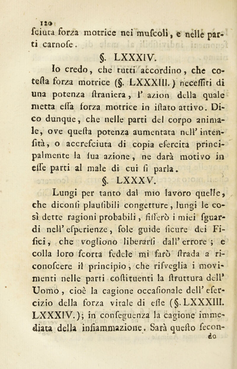 12 O fciuca forza motrice nei mufcoli, e nelle par- ti carnofe. §. LXXXiV. Io credo, che tutti accordino, che co- teda forza motrice (§. LXXXlll. ) neceflìri di una potenza flraniera, I* azion della quale metta ella forza motrice in iliaco attivo. Di- co dunque, che nelle parti del corpo anima- le, ove quella potenza aumentata nell’ inten- fìtà, o accrefciuta di copia efercita princi- palmente la lua azione, ne darà motivo in elle parti al male di cui li parla . §. LXXXV. Lungi per tanto dal mio lavoro quelle, che dicotili plaulìbili congetture , lungi le co- sì dette ragioni probabili, fiderò i miei fguar- di nell’ efperienze, fole guide licure dei Fi- lici, che vogliono liberarli dall’errore ; e colla loro feorta fedele mi farò drada a ri- conofcere il principio, che rifveglia i movi- menti nelle parti eollituenti la flruttura dell* Uomo , cioè la cagione occalionale dell’ efer- cizio della forza virale di elle (§. LXXXlll. LXXXIV.); in con fetenza la cagione irnme- • M ' : • m * ' /• diata della infiammazione. Sarà quello fecon-