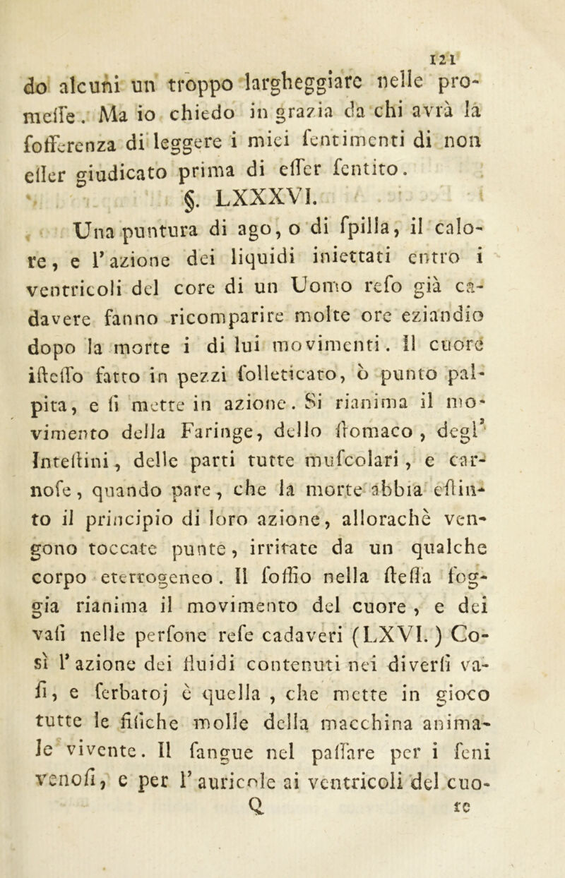 do alcuni un troppo largheggiare nelle prò- melle. Ala io chiedo in grazia oa chi a\ia la folfcrenza di'leggere i miei fentimenti di non eiler giudicato prima di elfer fentito. ♦ ° §. LXXXVI. Una puntura di ago,o di fpilia, il calo- re, e l’azione dei liquidi iniettati entro i ventricoli del core di un Uomo refo già ca- davere fanno ricomparire molte ore eziandio dopo la morte i di lui movimenti. il cuore ifteffo fatto in pezzi folleticaro, b punto pal- pita, e li mette in azione. Si rianima il mo- vimento della Faringe, dello fromaco , degl’ Interini, delle parti tutte mufcolari, e car- nofe, quando pare, che la morte abbia eh ia- to il principio di loro azione, allorachè ven- gono toccate punte, irritate da un qualche corpo eterrogenco. Il loffio nella ilefla log- gia rianima il movimento del cuore , e dei vali nelle perfone refe cadaveri (LXVI. ) Co- sì l’azione dei fluidi contenuti nei divedi va- li, e ferbatoj è quella , che mette in gioco tutte le lìtiche molle delia macchina anima- le vivente. Il fangue nel pallare per i feni venofi, e per 1’auricole ai ventricoli del cuo- Q, te