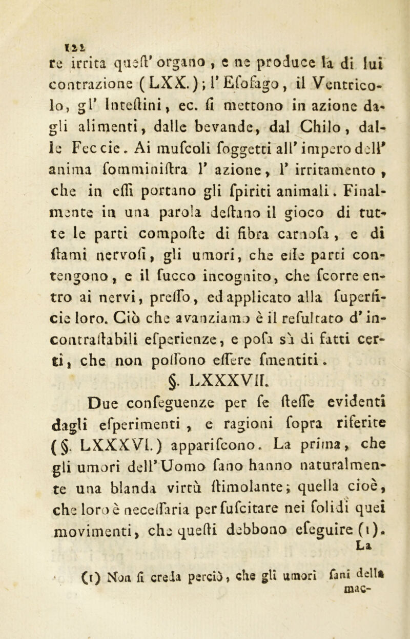 til re irrita quell’ organo , e ne produce la di lui contrazione ( LXX.) ; l* Efofago, il Ventrico- lo, gl' Interini, ec. (1 mettono in azione da- gli alimenti, dalle bevande, dal Chilo, dal- le Feccie. Ai multali (oggetti all’ impero dell* anima fotnminiflra 1’ azione, 1’ irritamento, che in elfi portano gli (piriti animali. Final- mente in una parola delirano il gioco di tut- te le parti compone di fibra camola , e di dami nervo!], gli umori, che elle parti con- tengono, e il Cucco incognito, che fcorre en- tro ai nervi, predo, ed applicato alla fuperfi- cie loro. Ciò che avanziamo è il refultato d’in- contrafiabili efperienze, e pofa sa di fatti cer- ti, che non polfono edere Cimentiti. §. LXXXVU. Due confeguenze per Ce (tede evidenti dagli efperimenti , e ragioni Copra riferite (§ L XXXVI.) apparifcono. La prima, che gli umori dell’Uomo fano hanno naturalmen- te una blanda virtù (limolante; quella cioè, che loro è necedaria per Calcitare nei folidi quei movimenti, che quefti debbono efeguire(i). La • CO Noti fi creda perciò , che gli «mori Cairi dell* mac-
