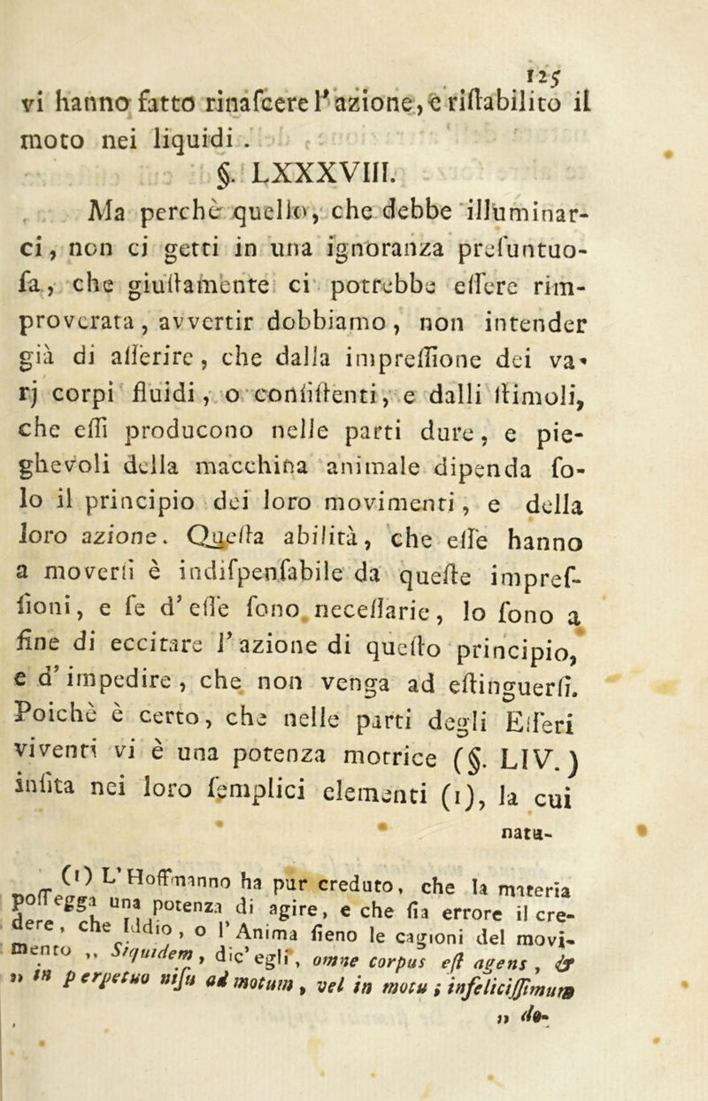 tz$ vi hanno fatto rinafcere l'azione,c riabilito il moto nei • * • §. LXXXVIII. Ma perchè quelita, che debbe illuminar- ci , non ci getri in una ignoranza prefuntuo- fa, che giullamente ci potrebbe e (fere rim- proverata , avvertir dobbiamo, non intender già di aderire, che dalla impresone dei va* / rj corpi fluidi, o continènti, e dalli (limoli, che ehi producono nelle parti dure, e pie- ghevoli della macchina animale dipenda fo- lo il principio dei loro movimenti, e della loro azione. Qije/la abilità, che elle hanno a moverò è indifpenfabile da quelle impref- iìoni, e fe d’ effe fono nece/Iarie, lo fono a fine di eccitare 1 azione di quello principio, e d’impedire, che non venga ad efìinguerfì. Poiché è certo, che nelle parti degli Eiferi viventi vi è una potenza motrice (§. LIV. ) miita nei loro {'empiici elementi (i), la cui nata- <r ^^ L’HofPmnno ha pur creduto, che la materia der^ gfhUn/°tenZa.di agire> eche «a errore il cre- e, che Iddio, o I Anima fieno le caconi del movi- ento ,, n/uutem, die’ egli', ovine corpus e(ì ai'ens , ” /« p e reflua n,fu ad motum, vet in motainfilìcitfmum iì