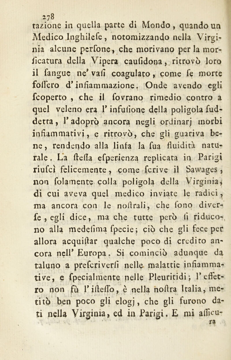 i?8 fazione in quella parte di Mondo, quando un Medico Inghilefe, notomizzando nella Virgi- nia alcune pcrfone, che morivano per la mor- ficatura della Vipera caufidona, ritrovò loro il fangue ne’ vali coagulato, come fe morte follerò d’infiammazione. Onde avendo egli fcoperto , che il Covrano rimedio contro a quel veleno era l’infufione della poligolafud- detra, 1’adoprò ancora negli ordinar; morbi infiammativi, e ritrovò, che gli guariva be- ne, rendendo alla linfa la fua fluidità natu- rale . La ftefla efperienza replicata in Parigi riufcì felicemente, come fcrive il Sawages, non fidamente colla poligola della Virginia * di cui aveva quel medico inviate le radici, ma ancora con le noftrali, che tono diver- fe , egli dice, ma che tutte però lì riduco-, no alla medelìma fpecie; ciò che gli fece per allora acquiflar qualche poco di credito an- cora nell’ Europa. Si cominciò adunque da taluno a prefcriverfi nelle malattie infiamma- tile, e fpecialmente nelle Pleuritidi-, P eflet- ro non fu l’ideilo, è nella nofira Italia, me- 1 ' 1 *•* ■* . * , i * » 1 * titò ben poco gli elogj, che gli furono da- ti nella Virginia, ed in Parigi. E mi alficu- ra