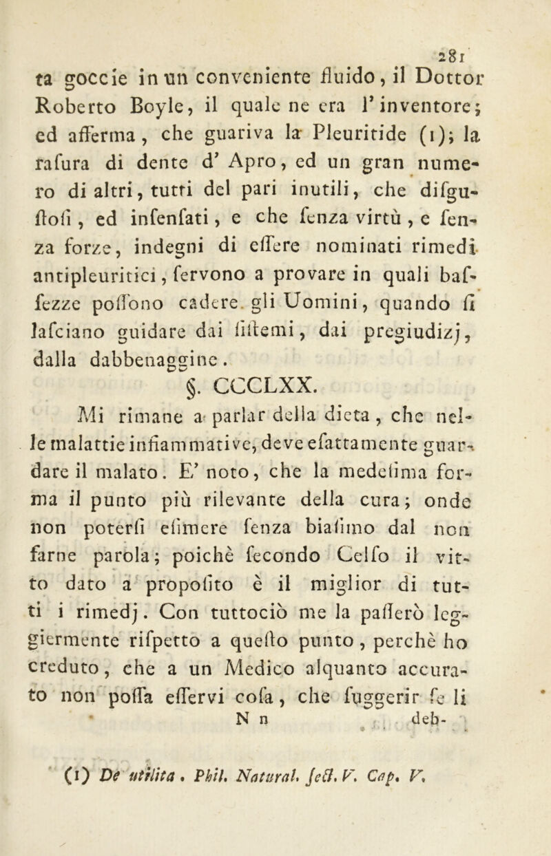 28i ta goccie in un conveniente fluido, il Dottor Roberto Boyle, il quale ne era l’inventore ed afferma, che guariva la Pleuritide (i); la rafura di dente d’ Apro, ed un gran nume- ro di altri, tutti del pari inutili, che difgu- ffoiì, ed infenfati, e che fcnza virtù , e fen- za forze, indegni di edere nominati rimedi antipleuritici, fervono a provare in quali baf- fezze poffono cadere gli Uomini, quando fi lafciano guidare dai liffemi, dai pregiudizi, dalla dabbenaggine. §. CCCLXX. Mi rimane a^ parlar della dieta , che nel- le malattie infiammati ve, deve efattamente guari dare il malato. E’ noto, che la medelima for- ma il punto più rilevante della cura; onde non poterli elìmere fenza biadino dal non farne parola; poiché fecondo Celfo il vit- to dato a propoiito è il miglior di tut- ti i rimedj. Con tuttociò me la pafferò leg- giermente rifpetto a quello punto , perchè ho creduto, che a un Medico alquanto accura- N n deb- •' r ' > - * (i) De utilità • Phil, Naturai* Jc&, F. Cap* F, w «