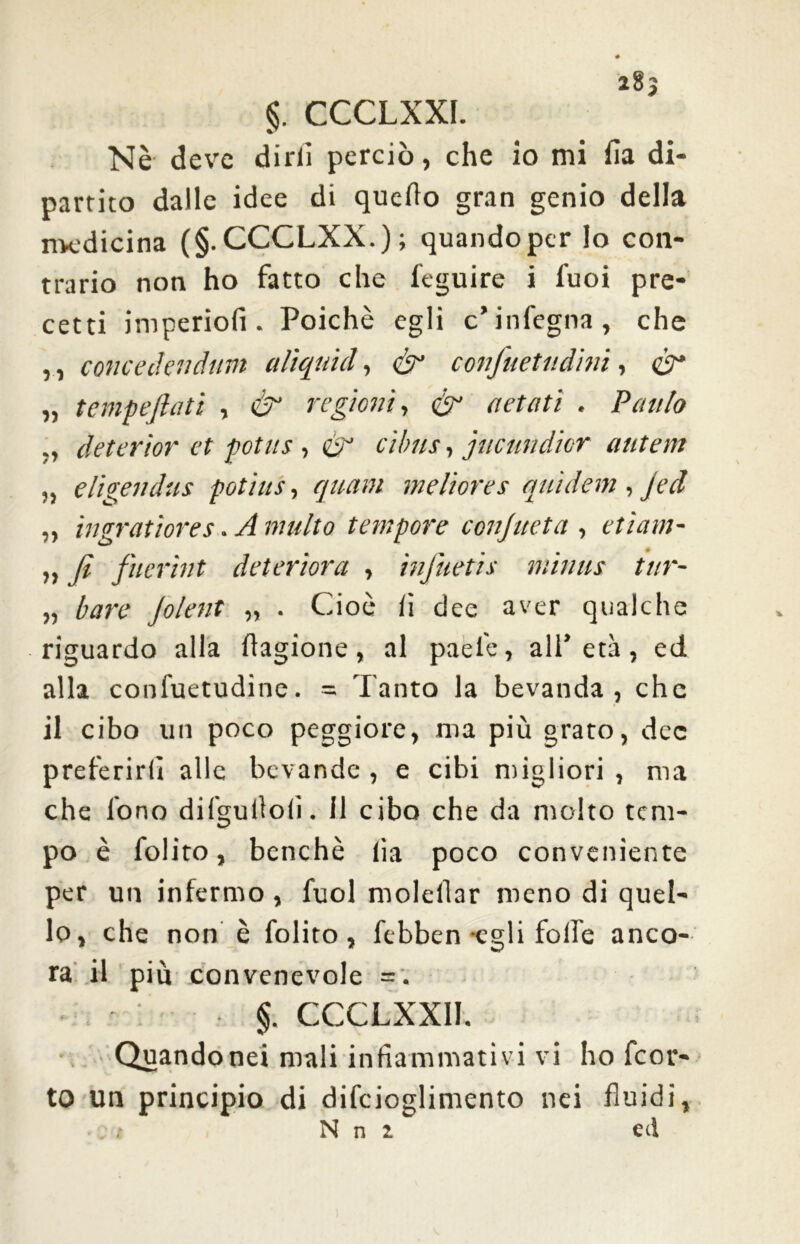 a8j §. CCCLXXI. Nè deve dirli perciò, che io mi fia di- partito dalle idee di quello gran genio della medicina (§.CCCLXX.); quando per lo con- trario non ho fatto che feguire i l'uoi pre- cetti imperio!! . Poiché egli c* infegna, che ,, conce deli cium aliquid, & confiuetudini, <gr „ tempefiati , & regioni, & aetati . Paulo deterìor et pottis, & et bus, jucundìcr antem „ eligendus potìus, quam meliores quìdetn , jed „ ìngratìores. A multo tempore conjueta , etìam- „ fi fuerìnt deteriora , infitteti s minus tur- „ bare jolent „ . Cioè lì dee aver qualche riguardo alla flagione, al paele, all’età, ed alla conluetudine. = Tanto la bevanda, che il cibo un poco peggiore, ma più grato, dee preferirli alle bevande, e cibi migliori, ma che fono difgullolì. il cibo che da molto tem- po è folito, benché lìa poco conveniente per un infermo , fuol molellar meno di quel- lo, che non è folito, febben egli foibe anco- ra il più convenevole = . §. CCCLXXI1. Quando nei mali infiammativi vi ho feor- to un principio di difcioglimento nei fluidi, N n i ed