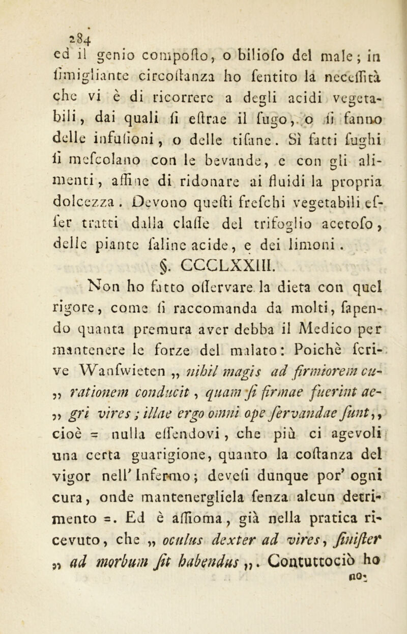 ed il genio comporto, o biliofo del male; in iìmigliante circortanza ho fentito la necdrttà che vi è di ricorrere a degli acidi vegeta- bili, dai quali li eftrae il fugo, o ii fanno delle infulioni, o delle tifane. Sì fatti fughi lì mefcolano con le bevande, e con gli ali- menti , affine di ridonare ai fluidi la propria dolcezza . Devono quefli frefchi vegetabili ef- ler tratti dalla dalle del trifoglio acetofo, delle piante faline acide, e dei limoni. §. CCCLXXllI. Non ho fatto ollervare la dieta con quel rigore, come li raccomanda da molti, fapen- do quanta premura aver debba il Medico per mantenere le forze del malato: Poiché deri- ve Wanfvvietcn „ nihil magis ad fìrmìorem cu- ,, rationem conduciti quarn fi firmae fuerint ae- „ gri vires ; illae ergo omni ope fervandae flint,, cioè = nulla elfendovi, che più ci agevoli una certa guarigione, quanto la cortanza del vigor nell' infermo ; develi dunque por’ ogni cura, onde mantenergliela fenza alcun detri- mento = . Ed è affioma, già nella pratica ri- cevuto, che „ oculus dexter ad vires, Jhiiflet' „ ad morbum Jìt habendns „. Contuttociò ho