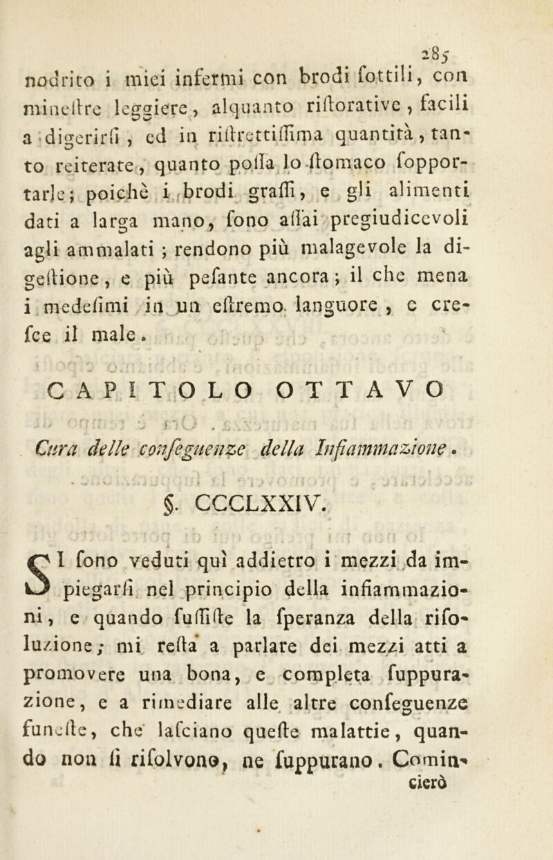' 2S5 nodrito i miei infermi con brodi lottili, con minellre leggiere, alquanto rillorativc , tacili a digerirli, cd in rillrettilTima quantità, tan- to reiterate , quanto polla lo Itomaco foppor- tarje; poiché i brodi gradi, e gli alimenti dati a larga mano, fono aliai pregiudicevoli agli ammalati ; rendono più malagevole la di- geltione, e più pedante ancora ; il che mena i medelimi in un diremo, languore , c cre- fce il male. % • • r fr t -\ ■■ > ’ \ ' 'al»''** jlsì ' <• «• t , » . \ * JL •- 4 > J * CAPITOLO OTTAVO 1 ' 1 Ì '• * j , f “ U » .1».', . > ! Cara delle confo guai ze della Infiammazione. .... ;> . | . . . .. . ' §. CCCLXXIV. . + t •* 4 * S i t SI fono veduti qui addietro i mezzi da im- piegarli nel principio della infiammazio- ni, e quando fullide la fperanza della rifo- lu/.ione; mi reità a parlare dei mezzi atti a promovere una bona, e completa fuppura- zione, e a rimediare alle altre confeguenze i/ funclte, che lafciano quelle malattie, quan- do non lì rifolvono, ne fuppurano. Cornili-» cierò