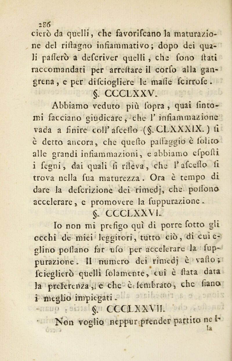 iH<5 cierò da quelli, che favorifcano la maturazio- ne del riftagno infiammatilo; dopo dei qua- li patterò a deferiver quelli , che fono itati raccomandati per arredare il corto alla gan- grena, e per difciogliere le mafie feirrofe. §. CCCLXXV. Abbiamo veduto più lopra , quai finto- mi facciano giudicare, che 1’ infiammazione vada a finire coll'afceilo (§„ CLXXXIX. ) li è detto ancora, che quefio pafiaggio è lolita alle grandi infiammazioni, e abbiamo efpolìi i fegni, dai quali fi rileva, che T afeefio li trova nella fu a maturezza. Ora è tempo di dare la definizione dei rimedj, che poilono accelerare, e promovere la fuppurazione. CCCLXXVL Io non mi prefigo qui di porre fotto gli occhi de miei leggitori, tutta ciò, dr cui e- glino pollano far ufo per accelerare la iup- purazione. Il numera dei rimedj è vallo ; lcieglierò quelli fidamente, cui è fiata data la preferenza ,i e che èdembrato, che fiana i meglio impiegati. - :> : l. §. CCCÌLXXVIL Non voglio neppur prender partito ne l-