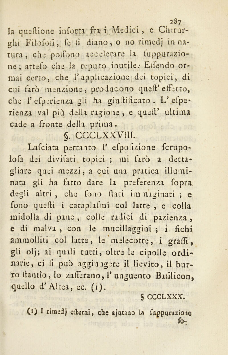 I la queflione inforta fra i Medici, e Chirur- ghi Filofofi, fe ii diano, o no rimedj in na- tura , che potlbno accelerare la fuppurazio- ne ; attefo che ia reparo inutile: Eifendo or- mai cerco, che l’applicazione dei topici, di cui farò menzione, producono quell’effetto, che l’efperienza gli ha giudicato . L’ espe- rienza vai pia delia ragione, e quell’ ultima cade a fronte della prima. §. CCCLXXV11I. Lafciata pertanto 1’ efpoiizione fcrupo- lofa dei divitati topici ; mi farò a detta- gliare quei mezzi, a cui una pratica illumi- nata gli ha fatto dare la preferenza fopra degli altri , che fono dati ina naginati ; c fono quelli i catapiafni col latte , e colla midolla di pane, colle radici di pazienza, e di malva , con le mucillaggini ; i fichi ammolliti col latte, le melecotte, i graffi, gli olj; ai quali tutti, oltre le cipolle ordi- narie, ci li può aggiungere il lievito, il bur- ro llantìo,lo zafferano, 1’ unguento Banlicon, quello d’Alcea, ec. (1). § CCCLXXX. 0) 1 rimedi edemi, che ajatano la fuppurazioae fo- ■4