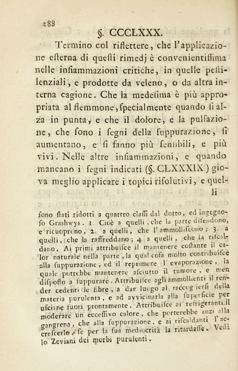 *88 §. CCCLXXX. Termino col riflettere, che l’applicazio- ne efterna di quelli rimedj è convenientiflima nelle infiammazioni critiche, in quelle pelli— lenziali, e prodotte da veleno, o da altra in- terna cagione. Che la medelirna è più appro- priata al flemmone,fpecialmente quando li al- za in punta, e che il dolore, e la pulfazio- ne, che fono i legni della fuppurazione, fi aumentano, e fi fanno più feniìbili, e più vivi. Nelle altre infiammazioni, e quando mancano i fegni indicati (§. CLXXX1X ) gio- va meglio applicare i topici rifolutivi, e quel- li fono flati ridotti a quattro elafi! da! dotto, ed ingegno- io Grashwys . I. Cioè a quelli, che la parte difendono, e ricuopnno, 2. a quelli, che 1’ ammolli (cono ; 3; a quelli, che la raffreddano ; 4 a quelli , che la riscal- dano. Ai primi attribuifce il mantenere collante i. ca- ler naturale nella parte, la qua! cola molto contnbuiice alla fuppurazione , ed il reprimere l’evaporazione, la quale potrebbe mantenere afciutto il tumore , e ^ n en difnoflo a luppurare . Attribuifee agli ammollienti n ren- der cedenti le fibre , a dar luogo al rsccog lerli della materia purulenta , e ad avvicinarla alla Superficie per ufcii ne fuori prontamente. Attribuifee ai refrigeranti il moderare un ècceffivo calore , che porterebbe anzi a a gangrena , che alla fuppurazione , e ai rilca danti 1 crefcerlo ,• fe per la fua mediocrità la ritardali. i lo Zeviani dei morbi purulenti.