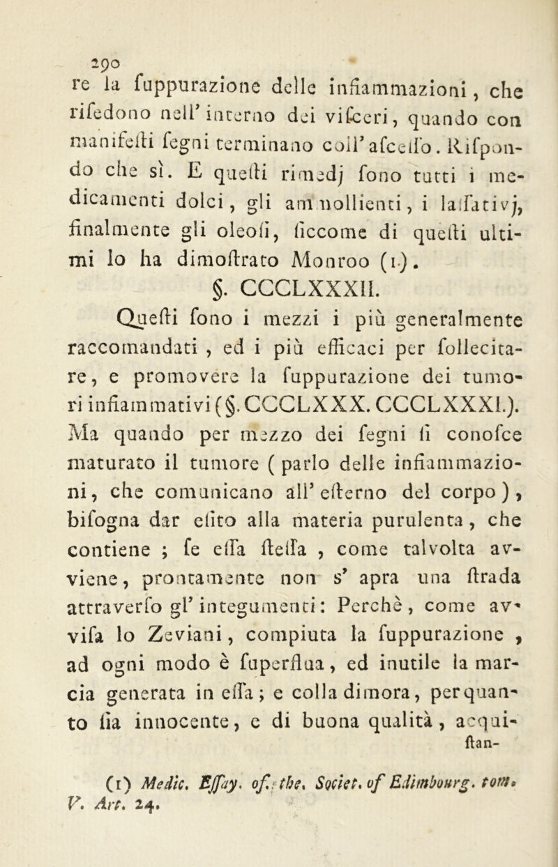 2$C> re la fuppurazione delle infiammazioni, che rifedono nell’interno dei vifceri, quando con manifeiti legni terminano coi!’ afceilo. Rifpon- do che si. E quelli rimedj fono tutti i me- dicamenti dolci, gli ammollienti, i laifativj, finalmente gli oleofi, liccome di quelli ulti- mi lo ha dimoftrato Monroo (i). -r §. CCCLXXX1I. Quelli fono i mezzi i più generalmente raccomandati , ed i più efficaci per follecita- re, e promovere la fuppurazione dei tumo- ri infiammativi (§. GGCLXXX. GCCLXXX1.). Ma quando per mezzo dei fegni li conofce maturato il tumore ( parlo delle infiammazio- ni, che comunicano all’ellerno del corpo), bifogna dar dito alla materia purulenta, che contiene ; fe elfa Ideila , come talvolta av- viene, prontamente non s’ apra una firada attraverfo gl’ integumenti : Perchè, come av- vifa lo Zeviani, compiuta la fuppurazione , ad ogni modo è fuperflua, ed inutile la mar- cia generata in ella ; e colla dimora, perquan- to iìa innocente, e di buona qualità, acqui- fìan- (r) Medie, EJpiy. of,: thè. Soviet* vf Eiìmbourg. tom*