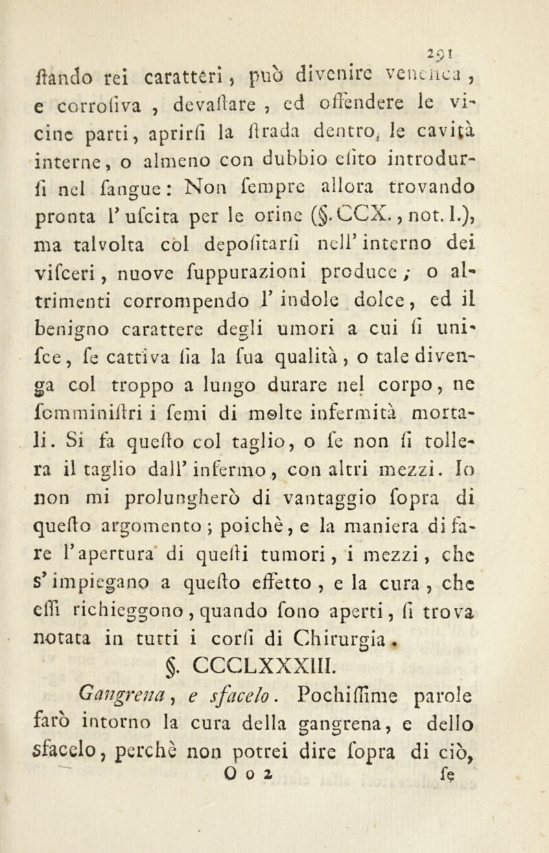 1 Ci I ftando rei caratteri, può divenire vendica , e corroliva , devallare , ed offendere le vi- cine parti, aprirli la firada dentro, le cavità interne, o almeno con dubbio elìto introdur- li nel fangue : Non Tempre allora trovando pronta 1’ ufeita per le orine (§. CCX., not. 1.), ma talvolta col deportarli nell’ interno dei vi (ceri, nuove fuppurazioni produce ; o al- trimenti corrompendo l’indole dolce, ed il benigno carattere desìi umori a cui fi uni- fee, fe cattiva Ila la Tua qualità, o tale diven- ga col troppo a lungo durare nel corpo, ne fomminiltri i Temi di molte infermità morta- li. Si fa quello col taglio, o fe non fi tolle- ra il taslio dall’infermo, con altri mezzi. Io lion mi prolungherò di vantaggio l'opra di quello argomento; poiché, e la maniera di fa- re l’apertura di quelli tumori, i mezzi, che s’impiegano a quello effetto, e la cura, che elli richieggono , quando fono aperti, li trova notata in tutti i cori! di Chirurgia . §. CCCLXXXIII. Gaugrena, e sfacelo. Pochi (lime parole farò intorno la cura della gangrena, e delio sfacelo, perchè non potrei dire l'opra di ciò, Q o z le