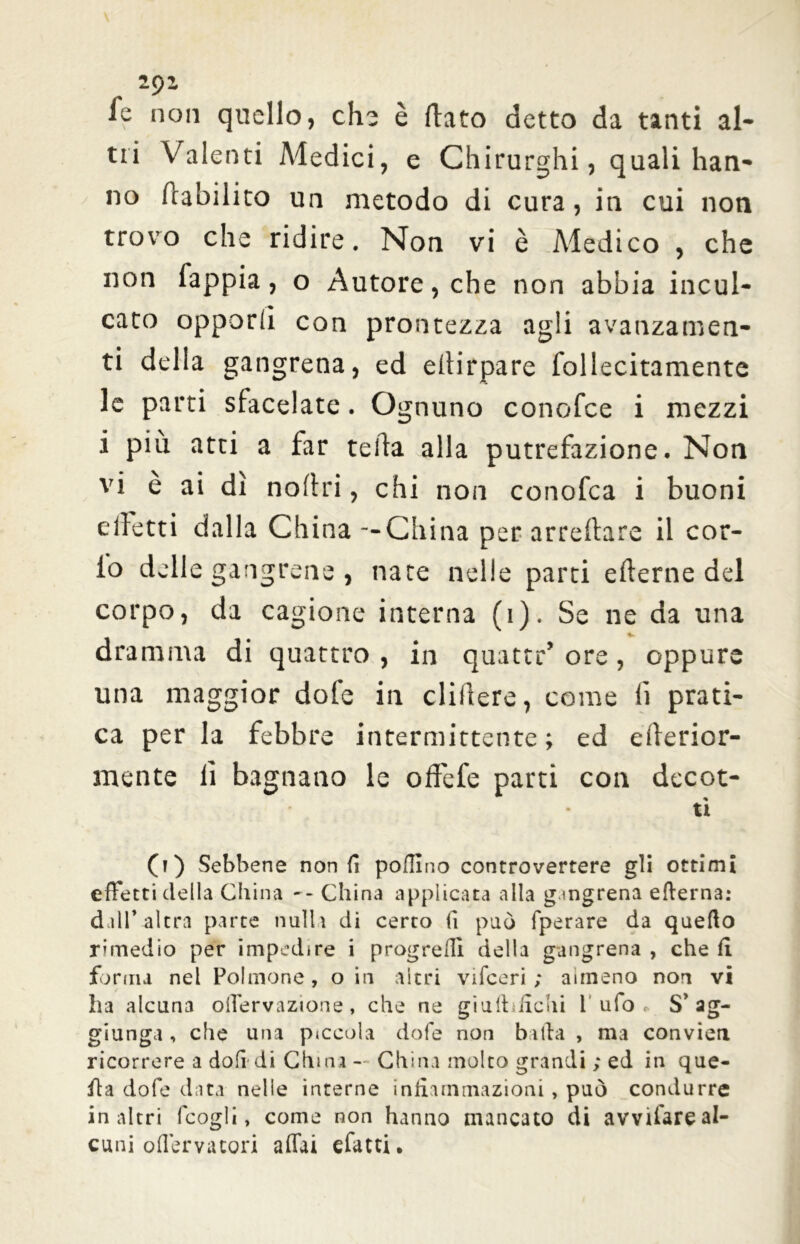 fe non quello, che è (lato detto da tanti al- tri Valenti Medici, e Chirurghi, quali han- no riabilito un metodo di cura , in cui non trovo che ridire. Non vi è Medico , che non fappia, o Autore, che non abbia incul- cato opporli con prontezza agli avanzamen- ti della gangrena, ed ellirpare follecitamente le parti sfacciate. Ognuno conofce i mezzi i più atti a far teda alla putrefazione. Non vi è ai dì noflri, chi non conofca i buoni elletti dalla China--China per arredare il cor- io delle gangrene , nate nelle parti ederne del corpo, da cagione interna (i). Se ne da una dramma di quattro , in quatte’ ore, oppure una maggior dofe in elidere, come li prati- ca per la febbre intermittente; ed ederior- mente lì bagnano le od'efe parti con decot- ti 0) Sebbene non fi poflìno controvertere gli ottimi effetti della China - - China applicata alla g.mgrena edema: dall’ altra parte nulla di certo li può fperare da quefto rimedio per impedire i progredì della gangrena , che fi forma nel Polmone, o in altri vifceri ; airneno non vi ha alcuna offervazione, che ne giulbfichi l’ufo* S’ag- giunga , che una piccola dofe non balla , ma convien ricorrere a doli*di China - China molto grandi ; ed in que- lla dofe data nelle interne infiammazioni , può condurre in altri fcogli, come non hanno mancato di avvifare al- cuni offervatori affai efatti.