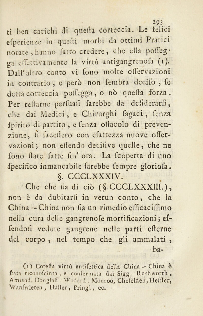 193 ti ben carichi di quella corteccia. Le telici efperienze in quelli morbi da ottimi Pratici notate, hanno fatto credere, che ella poffeg’ ga effettivamente la virtù antigangrenofa (i). Dall’altro canto vi fono molte oifervazioni in contrario , e però non fembra decifo , fe detta corteccia polfegga , o nò quella forza . Per reilarne perfuali farebbe da defiderarlì, che dai Medici, e Chirurghi fagaci , lenza fpiriro di partito , e fenza ollacolo di preven- zione, lì facellero con efattezza nuove offer- vazioni ; non ellendo decilive quelle, che ne fono Hate fatte fin’ ora. La fccperta di uno fpecifico inmancabile farebbe Tempre gloriofa. §. CCCLXXX1V. Che che fia di ciò (§. CCCLXXXIII.), non è da dubitarli in verun conto, che la China -- China non fia un rimedio efficacifiìmo nella cura delle gangrenofe mortificazioni ; ef- fendoli vedute gangrene nelle parti ellerne del corpo , nel tempo che gli ammalati , ba- CO Cotefta virtù antifettica della China — China è fiata riconofciuta , e confermata dai Sigg. Rushworth , Amiand, DóuglafT Wodard , Monroo, Chefelden, Heiflcr, WanArieten , Haller , fringl, ec.