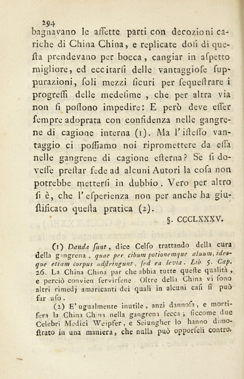 ~94 bagnavano le affette parti con decozioni ca- riche di China China, e replicate doli di que- lla prendevano per bocca , cangiar in a(petto migliore, ed eccitarli delle vantaggiofe fup- purazioni, foli mezzi licuri per fequeffrare i progredì delle medelime , che per altra via non fi pollono impedire: E però deve effer Tempre adoprata con confidenza nelle gangre- ne di cagione interna (i). Ma l’ideilo van- taggio ci polliamo noi ripromettere da ella nelle gangrene di cagione edema? Se fi do- velfe predar fede ad alcuni Autori la cofa non potrebbe metterli in dubbio . Vero per altro li è, che V esperienza non per anche ha giu- iìificato queda pratica (2). §. CCCLXXXV. (1) Datala flint, dice Cello trattando della curi della g'ngrena , qnae per cibutn potionetnque alunni, idei- que etiam corpus adflringttnt, feti ea levici • Lio. 5* 6ap, 2.6. La China China par che abbia tutte quelle qualità , e perciò convien fervirfene Oltre della China vi fono altri riraedj amaricanti dei quali in alcuni cali fi può far ufo. (i) E’ugualmente inutile, anzi danno.a , e tuoi ti- ferà la China Chili nella gangreni fecca i ficcome due Celebri Medici Weipfer, e Seiungher lo hanno drnio- ftrato iu una maniera, che nulla può opporleli conno.