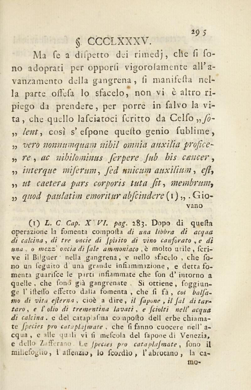 §. CCCLXXXV. Ma Te a difperto dei rimedj, clic fi fo- no adopraci per opporli vigorolamenre all’a- vanzamento della gangrena, lì nianifefta nel- A la parte offe fa lo sfacelo, non vi è altro ri- piego da prendere, per porre in falvo la vi- ta, che quello lafciatoci fcritto da Celfo„yi3- ,, lent-, così s’efpone quelto genio fublitne, „ vero nonnimquam nìhìl omnia anxilia profice- „ re i ac mbilominus ferpere jub bis emieer, „ interque miferum, feci unicum anxilium, eft-, „ ut caetera pars cor pori s tuta fit, mernbrum, „ quod paulathn e morii ur abfcindere (i) „ .Gio- vano (i) L. C Cap. X VL pagi 283. Dopo di quella operazione la fomenta compolla di una libbra di acqua di calcina , di tre onde di /pitico di vino canforato , e di una 1 0 mezz oncia di /ale ammonìaco , è molto utile , fcri- ve il Bslguer(i) * * 4 nella gangrena, e nello sfacelo , che fo- no un feguito d una grande infiammazione , e detta fo- menta guarifee le parti infiammate che fon d* intorno a quelle , che fon(5 già gangrenate . Si ottiene, foggiun- ge T iHello effetto dalia fomenta , che fi fà , coi balfa- ino di vita efterna , cioè a dire, il fapune , il Jal di tar* taro, e l'olio di trementina lavati, e fciolti nell' acquei di calcina. e del cara palma co apodo dell erbe chiama- te Jpecies prò cataplajmate , che fi fanno cuocere nell' a- cqua , e alle qudi vi li mefcola del Capone di Venezia, e dello Zaffe rano Le jpecies p>u cata plajmate , fono il millefoglio, L alleluio, lo fcotdìo , f abrotano, la ca- ma-