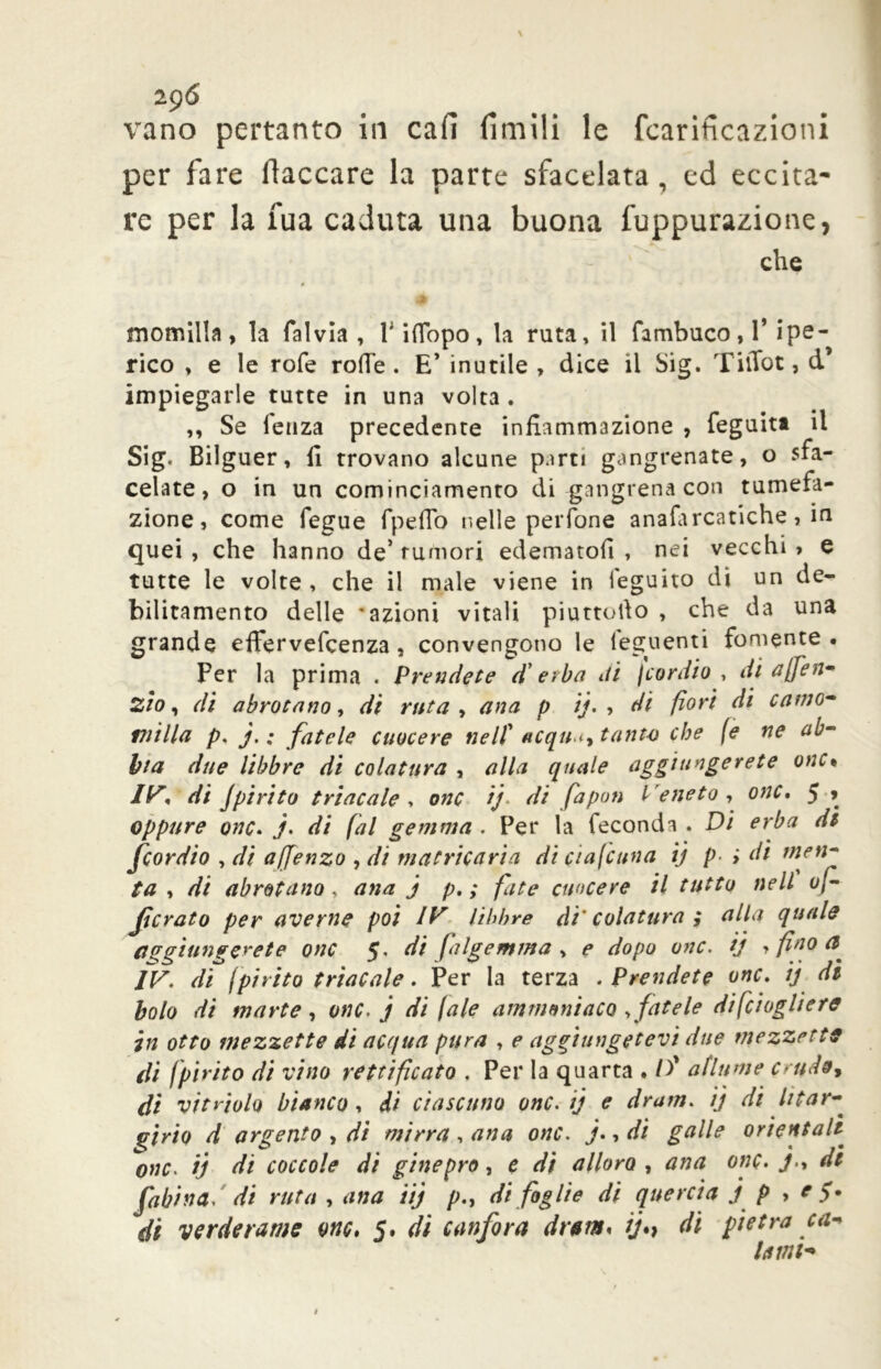 zg6 vano pertanto in cafi limili le fcariticazioni per fare fiaccare la parte sfacciata , ed eccita- re per la fua caduta una buona l'uppurazione, che momilla, la falvia , Piflopo, la ruta, il Tambuco, T ipe- rico , e le rofe rode . E’ inutile , dice il big. TiiTot, d’ impiegarle tutte in una volta . ,, Se lenza precedente infiammazione , feguitt il Sig< Bilguer, fi trovano alcune parti gangrenate, o sfa- cciate, o in un cominciamento di -gangrena con tumefa- zione, come fegue fpeflo nelle perfone analarcatiche, in quei , che hanno de’ rumori edematofi , nei vecchi , e tutte le volte , che il male viene in leguito di un de- bilitamento delle 'azioni vitali piuttofio , che da una grande effervefcenza , convengono le ieguenti fornente • Per la prima . Prendete d'erba di jcordio , di affé tì- zio, di abrotano, di ruta, ana p ij. , di fiori di carne* milla p. j. : fatele cuocere nell' acqu i, tanto che (e ne ab- Via due libbre di colatura , alla quale aggiungerete onc• IV, di Jpirico trincale , onc ij. di fapon Veneto, onc. 5 * oppure onc. j. di fai gemma . Per la feconda . Di erba dt fiordio , dì afienzo , di matricaria dì ciascuna ij p- i di men- ta , di abrotano , ana j p, ; fate cuocere il tutto nell v/- ficrato per averne poi IV libbre di' colatura ; alla quale aggiungerete onc 5, di falgemma , e dopo onc. ij , fino IV. di (pirico trincale. Per la terza .Prendete onc. ij di bolo di mante, onc. j di /ale ammonìaco sfatele difciogliere in otto mezzette di acqua pura , e aggiungetevi due mezzette di Ipirico di vino rettificato . Per la quarta . /)’ afiume crudo, di vitviolo bianco , di ciascuno onc. ij e dram. ij di htar- girio d argento , di mirra , ana onc. j., di galle orientai1 onc. ij di coccole di ginepro, e di alloro , ana onc. j., dt fabina. di ruta , ana iij p., di foglie di quercia j p , e >. di verderame onc, 5. di canfora dram* ij*} di pietra ca* lami*