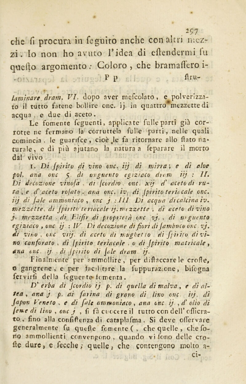 che fi procura in feguito anche con altri mez- zi. Io non ho avuto Tidea di eftendermi fu quello argomento ; Coloro , che bramafl'ero i- p p flru- laminare dram. VI. dopo aver mefcolato , e polverizza- to il tutto fatene bollire onc. ij. in quattro mezzette di acqua » e due di aceto. Le fornente feguenti, applicate fulle parti già cor- rotte ne fermano la corruttela fulle parti, nelle quali comincia, le guarifce , cioè Je fa ritornare allo (lato na- turale, c di più ajutano la natura a feparare il morto dal vivo i I. Di Jpi rito di vino onc. iij di mirra ; e di aloe poi. ana onc 5 di unguento egizìaco dumi iij : IL Di decozione vinofa , eti /cardio onc. xij d* aceto di ru- ta,e d' aceto rofato . ana onc. iv. di /pirito feriscale onc. iij di (ale ammoniaco , onc j : III Di acqua di calcina iv. mezzette, di (pinta teriacale ij. nu zzette , di aceto divino j, mezzetta . di hìifir di proprietà onc vj. , di u> giunto egiziaco , onc ij : IV Di decozione di fiori di /ambino onc vj. di vino , onc viij. di aceto di mughetto eli fghito divi- no canforato , di fpirito teriacale . 0 di (pirito matricole, fina onc. ij di /piiito di file dram ij. Finalménte' per ?mmo!lire, per di (laccare le erode, o gangrene , e per facilitare la fuppuraz.one, bifegna fervidi della fcguerte-fomenta . Dy erba di Jcordio ij p. di quella di malva, e di al- tea , ana j p. ai (orina di grano di lino onc itj, di Japun Veneto , e di fiale ammoniaco , ana onc ij , d' olio di (eme di lino , onc j , fi fà cuocere il tutto con dell’ cflìcra- to , fino alla confidenza di cataplafma . Si deve oflérvare generalmente fu quefìe fornente ( , che quelle , che fo- no ammollienti convengono , quando vi fono delle ero- ite dure, e fecche; quelle, che contengono molto il- ei-