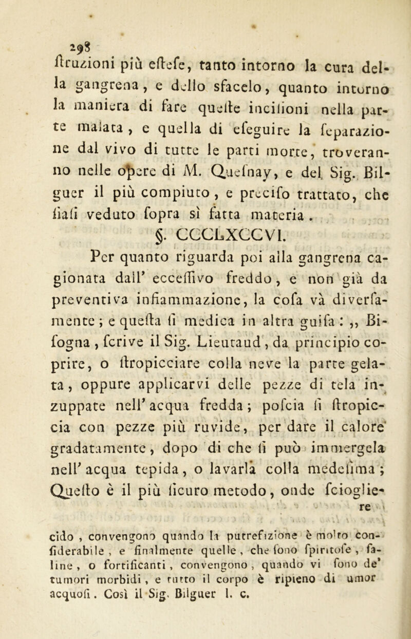 Eruzioni più eftefe, tanto intorno la cura del- la gangrena, e dello sfacelo, quanto intorno la maniera di fare quelle incilioni nella par- te malata, e quella di eleguire la feparazio- ne dal vivo di tutte le parti morte, troveran- no nelle opere di M. Quefnay, e del, Sig. Bil- guer il più compiuto, e precifo trattato, che liali veduto Copra sì fatta materia . f CCCLXCCVI. Per quanto riguarda poi alla gangrena ca- gionata dall’ ecceffivo freddo, e non già da preventiva infiammazione, la cofa va diverfa- mente ; e quella li medica in altra guifa: ,, Bi- logna , fcrive il Sig. Lieutaud , da principio co- prire, o llropicciare colla neve la parte gela- ta, oppure applicarvi delle pezze di tela in- zuppate nell’acqua fredda; pofeia li (Impic- cia con pezze più ruvide, per dare il calore' gradatamente, dopo di che lì può immergela nell’acqua tepida, o lavarla colla medelìma ; Quello è il più licuro metodo, onde fcioglie- - re • cido , convengono quando la putrefizione è rntfro con- fiderabilè , e finalmente quelle, che fono fpmtole , fa- line , o fortificanti , convengono , quando vi fono de* tumori morbidi, e tutto il corpo è ripieno di umor acquo!!. Così il Sig, Bilguer l. c.