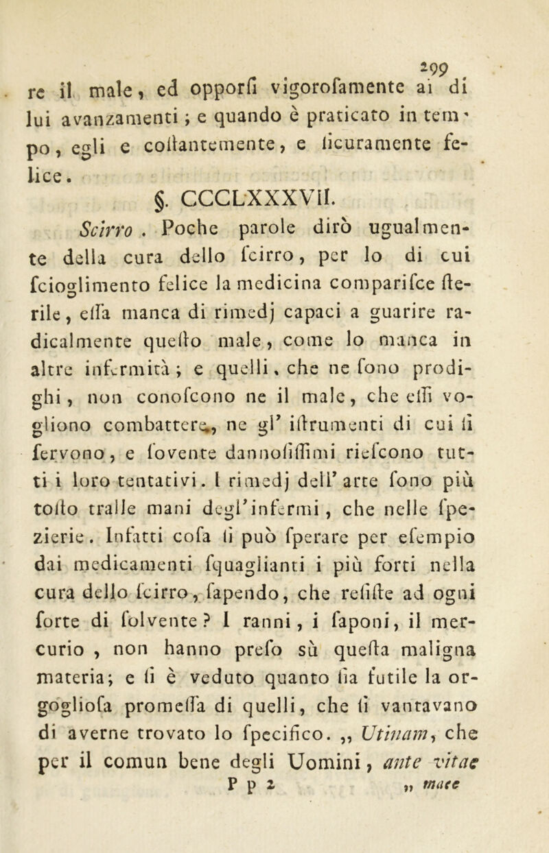 re il male, ed opporli vigorofamente ai di lui avanzamenti ; e quando è praticato in tern' po, egli e collantemente, e licuramente fe- lice . §. CCCLXXXVII. Scirro . Poche parole dirò ugualmen- te della cura dello l'cirro, per lo di cui fcio°dimento felice la medicina comparifce de- <D 1 rile, ella manca di rimedj capaci a guarire ra- dicalmente quello male, come lo manca in altre infermità; e quelli, che ne fono prodi- ghi, non conofeono ne il male, che elfi vo- gliono combatter^, ne gl’ illrumenti di cui lì fervono, e fovente dannolìffimi rielcono tut- ti i loro tentativi. I rimedj dell’arte fono più tolto traile mani degl’infermi, che nelle lpe- zierie. Infitti cofa lì può fperare per efempio dai medicamenti fquaglianri i più forti nella cura dello lcirro, lapendo, che relitte ad ogni forte di folvente ? 1 ranni, i faponi, il mer- curio , non hanno prefo sù quella maligna materia; e li è veduto quanto fa futile la or- gogliofa promelfa di quelli, che li vantavano di averne trovato lo fpccifico. „ Utina in, che per il comun bene degli Uomini, ante vitae P p 2 „ mate