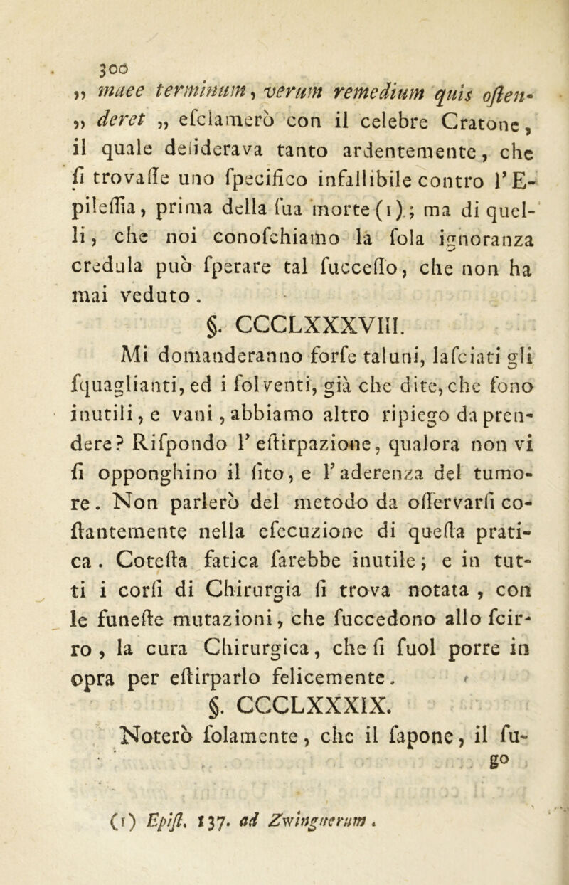 30ó „ nule e terminimi, veruni remedium quis often- » deret „ efclamerò con il celebre Oratone, il quale deiiderava tanto ardentemente, che fi trovalle uno fpecifico infallibile contro l’E- pilefila, prima della lua morte (i) ; ma di quel- li, che noi conofehiamo la fola isnoranza credula può fperare tal fucceflo, che non ha mai veduto. §. CCCLXXXVI1I. Mi domanderanno forfè taluni, laficiati gli fquaglianti, ed i fol venti, già che dite, che fono inutili, e vani, abbiamo altro ripiego da pren- dere? Rifpondo l’eftirpazione, qualora non vi fi opponghino il fito, e l’aderenza del tumo- re • Non parlerò del metodo da oflervarfi co- llantemente nella efecuzione di quella prati- ca . Cotella fatica farebbe inutile ; e in tut- ' * ti i corii di Chirurgia fi trova notata , con le funeile mutazioni, che fuccedono allo feir- ro, la cura Chirurgica, che fi fuol porre in opra per eftirparlo felicemente. > §. CCCLXXX1X. Noterò folamente, che il fapone, il fu- .. g° (r) Epìfl, 137. ad Zwiijg/rfrum.