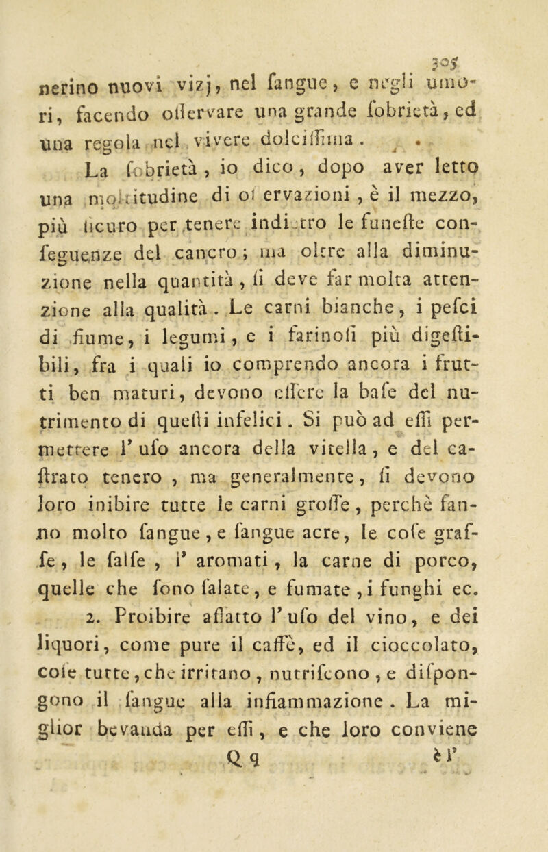 3°? nerino nuovi vizj, nel fangue, c negli umo- ri, facendo ollervare una grande fobrictà,ed una regola nel vivere dolci filma . . La fobrietà , io dico , dopo aver letto una moltitudine di oi ervazioni , è il mezzo, più iicuro per .tenere indietro le funefte con- feguenze del cancro ; ma oltre alla oiminu* zione nella quantità , li deve far molta atten- zione alla qualità. Le carni bianche, i pefei di fumé, i legumi, e i tarinoli più digefti- bili, fra i quali io comprendo ancora i frut- ti ben maturi, devono edere la baie del nu- trimento di quelli infelici. Si può ad eilì per- mettere 1’ ulo ancora della vitella, e del ca- fra co tenero , ma generalmente, lì devono loro inibire tutte le carni grolle, perchè fan- no molto fangue , e (angue acre, le cole graf- fe, le fai fé , 1’ aromati, la carne di porco, quelle che fono (alate, e fumate ,i funghi ec. 2. Proibire afìatto l’ufo del vino, e dei liquori, come pure il caffè, ed il cioccolato, cole tutte, che irritano , nutrifcono,e difpon- gono il l’angue alla infiammazione . La mi- glior bevauda per elfi, e che loro conviene Qq èl’