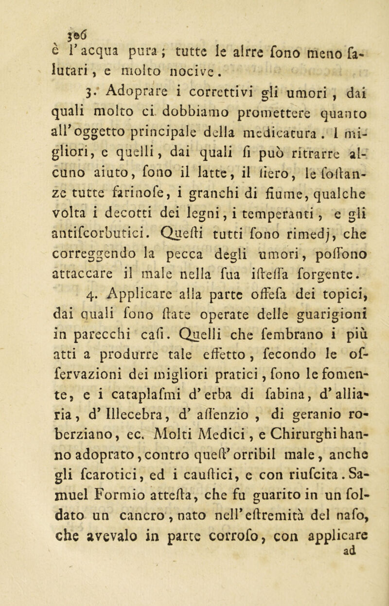 3©<S è l’acqua pura; tutte le alrre fono meno fa- lutari, e molto nocive . I ' 3. Adoprare i correttivi gli umori , dai quali molto ci dobbiamo promettere quanto all’oggetto principale della medicatura. I mi- gliori, e quelli, dai quali fi può ritrarre al- cuno aiuto, fono il latte, il liero, le fodan- ze tutte farinofe, i granchi di fiume, qualche volta i decotti dei legni, i temperanti, e gli antifcorbutici. Quelli tutti fono rimedj, che correggendo la pecca degli umori, polfono attaccare il male nella fua ideila forgentc. 4. Applicare alla parte offefa dei topici, dai quali fono date operate delle guarigioni in parecchi cali. Quelli che fembrano i più atti a produrre tale effetto , fecondo le of- fervazioni dei migliori pratici, fono le fornen- te, e i cataplafmi d’erba di fabina, d* allu- na, d’ Illecebra, d’ adenzio , di geranio ro- berziano, ec. Molti Medici, e Chirurghi han- no adoprato, contro qued’orribil male, anche gli fcarotici, ed i caudici, e con riufeita. Sa- muel Formio atteda, che fu guarito in un fol- dato un cancro , nato nell’edremità del nafo, che avevaio in parte corrofo, con applicare