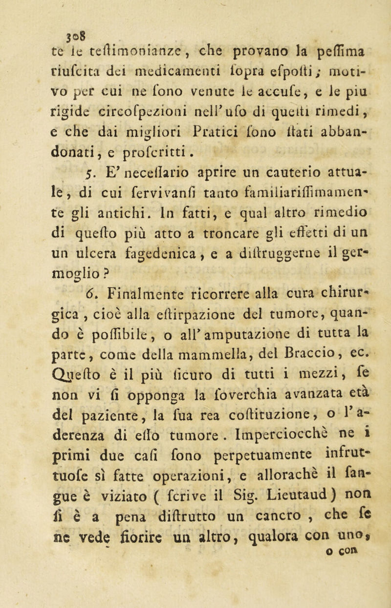 te le teiìimonianze, che provano la peflima riufcita dei medicamenti iopra efpolti ; moti- vo per cui ne fono venate le accufe, e le piu rigide circofpezioni nell’ufo di queiti rimedi, e che dai migliori Pratici fono Itati abban- donati, e profcritti. 5. E’ necellario aprire un cauterio attua- le , di cui fervivanfi tanto familiariffimamen- te gli antichi. In fatti, e qual altro rimedio di quello più atto a troncare gli effetti di un un ulcera fagedenica, e a diltruggerne il ger- moglio ? 6. Finalmente ricorrere alla cura chirur- gica , cioè alla eftirpazione del tumore, quan- do è pollìbile, o all’amputazione di tutta la parte, come della mammella, del Braccio, ec. Quello è il più lìcuro di tutti i mezzi, fe non vi fi opponga la loverchia avanzata età del paziente, la fua rea collituzione, o l’a- derenza di elio tumore . Imperciocché ne i primi due cali fono perpetuamente infrut- tuofe sì fatte operazioni, e allorachè il fan- gue è viziato ( feri ve il Sig. Lieutaud) non lì è a pena diftrutto un cancro , che fe nc vede fiorire un altro, qualora con uno, o qojx