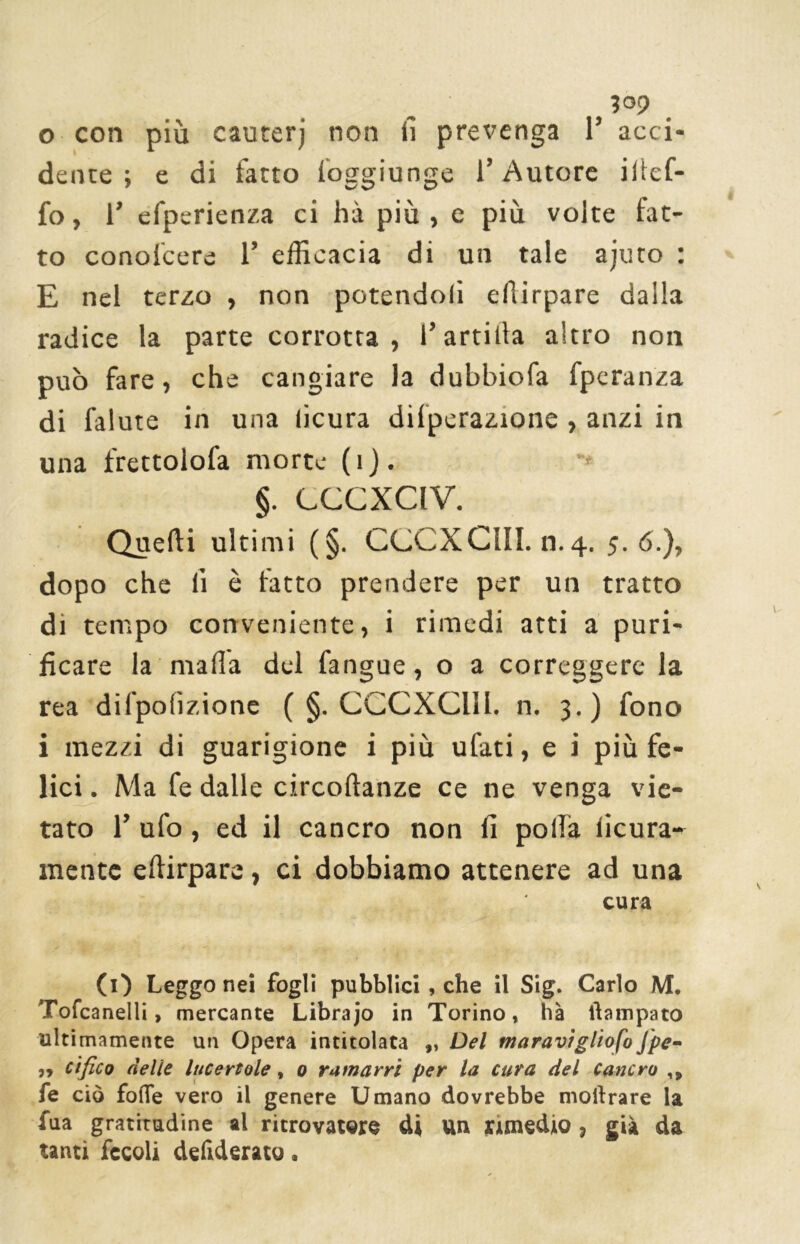 3°p 0 con più cauterj non fi prevenga 1’ acci- dente ; e di fatto foggiunge l’Autore ifief- fo, 1’ efperienza ci hà più, e più volte fat- to conolcere 1’ efficacia di un tale ajuto : E nel terzo , non potendoli efiirpare dalla radice la parte corrotta, l’arrida altro non può fare, che cangiare la dubbiofa fperanza di falute in una lìcura dilperazione , anzi in una frettolofa morte ( i ). §. CCCXCIV. Quelli ultimi (§. CCCXCIII. n.4. 5.6.), dopo che fi è fatto prendere per un tratto di tempo conveniente, i rimedi atti a puri- ficare la mafia del fangue, o a correggere la rea difpolizione (§. CCCXCIII. n. 3.) fono 1 mezzi di guarigione i più ulati, e i più fe- lici . Ma fe dalle circoftanze ce ne venga vie- tato 1’ ufo, ed il cancro non fi polla licura- mentc efiirpare, ci dobbiamo attenere ad una cura (1) Leggo nei fogli pubblici, che il Sig. Carlo M. Tofcanelli, mercante Librajo in Torino, hà ftatnpato ultimamente un Opera intitolata „ Del moravi glioma Jpe- „ cifico nelle lucertole, o ramarri per la cura del Cancro ,» fe ciò folle vero il genere Umano dovrebbe moftrare la fua gratitudine al ritrovatere di un rimedio, già da tanti fecoli deliderato.