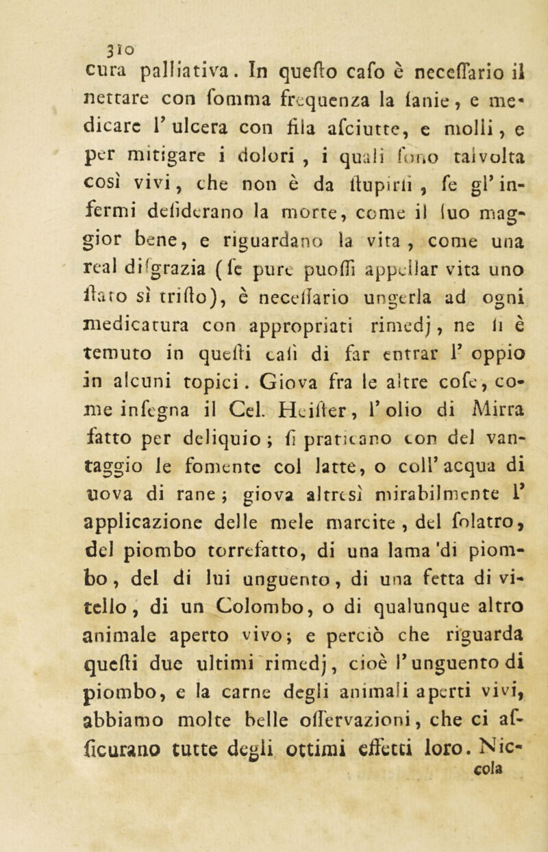 3lo cura palliativa. In quello cafo è neeefiario il nettare con fomma frequenza la lanie, e me* dicarc I’ ulcera con fìia afciutte, e molli, e per mitigare i dolori , i quali fono talvolta così vivi, che non è da (lupini , fe gl’in- fermi delìderano la morte, come il (uo mag- gior bene, e riguardano la vita, come una reai di(grazia (le pure puofiì appellar vita uno fato sì trillo), è necdlario ungerla ad ogni medicatura con appropriati rimedj, ne li è temuto in quelli cali di far entrar 1’ oppio in alcuni topici. Giova fra le altre cofe, co- me infogna il Gel. Heiiter, l’olio di Mirra fatto per deliquio; fi praticano con del van- taggio le fornente col latte, o coll’acqua di uova di rane; giova altresì mirabilmente l* applicazione delle mele marcite , del folatro, del piombo torrefatto, di una lama ‘di piom- bo , del di lui unguento, di una fetta di vi- tello, di un Colombo, o di qualunque altro animale aperto vivo; e perciò che riguarda quelli due ultimi rimedj, cioè l’unguento di piombo, e la carne degli animali aperti vivi, abbiamo molte belle offervazioni, che ci af- ficurano tutte degli ottimi effetti loro. Nic-