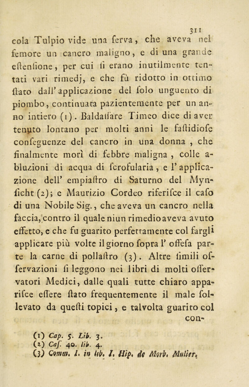 3i i cola Tulpio vide una ferva, che aveva nei femore un cancro maligno, e di una grande edenlione, per cui li erano inutilmente ten- tati vari rimedj, e che fu ridotto in ottimo ilato dall’applicazione del l'olo unguento di piombo, continuata pazientemente per un an- no intiero (i). Baldaiiare Timeo dice di aver tenuto lontano per molti anni le faflidiofe confeauenze del cancro in una donna , che finalmente morì di febbre maligna , colle a- bluzioni di acqua di lcrofularia , e T applica- zione dell’ empiallro di Saturno del Myn- ilcht (2) ; e Maurizio Cordeo riferifee il cafo di una Nobile Sig., che aveva un cancro nella faccia, contro il quale niun rimedio aveva avuto effetto, e che fu guarito perfettamente col fargli applicare più volte il giorno fopra 1’ offefa par- te la carne di pollalìro (3). Altre limili of- fervazioni li leggono nei libri di molti olfer» vatori Medici, dalle quali tutte chiaro appa- rile edere dato frequentemente il male fol- levato da quelli topici, e talvolta guarito col con- CO Cap. 5. tifa 3. (i) Caf. 40. tilt. 4.