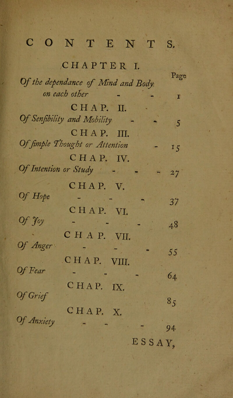 \ CONTENTS, CHAPTER I. P Of the dependance of Mind and Body on each other CHAP. II. Of Senfbility and Mobility CHAP. III. Of pimple Thought or Attention *5 CHAP. IV. Of Intention or Study - 27 CHAP. V. Of Hope - 37 CHAP. VI. Of Joy - 43 CHAP. VII. Of Anger ✓ 55 CHAP. VIII. Of Fear 64 CHAP. IX. Of Grief 85 CHAP. X. Of Anxiety 1 94 essay,