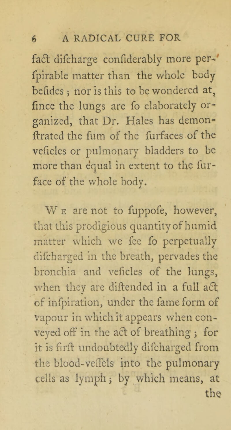 fa6l difcharge confiderably more per-' fpirable matter than the v/hole body befides ^ nor is this to be wondered at^ fince the lungs are fo elaborately or- ganized, that Dr. Hales has demon- ftrated the fum of the furfaces of the veficles or pulmonary bladders to be more than equal in extent to the fur- face of the whole body. W E are not to fuppofe, however, that this prodigious quantity of humid matter which we fee fo perpetually difcharged in the breath, pervades the bronchia and veficles of the lungs, when they are diftended in a full a6l of infpiration, under the fame form of vapour in which it appears when con- veyed off in the acl of breathing ; for it is firfl undoubtedly difcharged from the blood-velTels into the pulmonary cells as lymph i by which means, at thQ