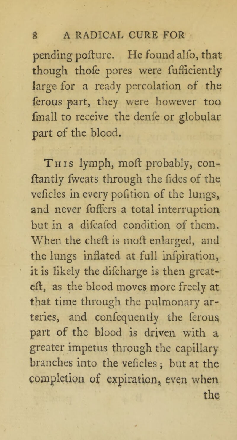 pending poilure. He found alfo, that though thofe pores were fufficiently large for a ready percolation of the ferous part, they were however too fmall to receive the denfe or globular part of the blood. This lymph, moft probably, con- ftantly fweats through the fides of the veficles in every portion of the lungs, and never fuffers a total interruption but in a difeafed condition of them. When the cheft is molf enlarged, and the lungs inflated at full infpiration, it is likely the difcharge is then great- efl:, as the blood moves more freely at that time through the pulmonary ar- teries, and confequently the ferousi part of the blood is driven with a greater impetus through the capillary branches into the veficles j but at the completion of expiration, even when