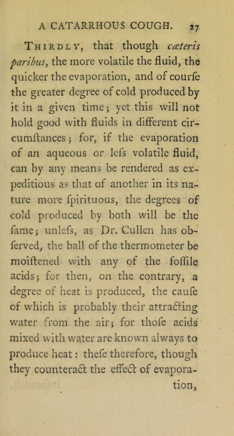 Thirdly, that though cateris paribiiSj the more volatile the fluid, the quicker the evaporation, and of courfe the greater degree of cold produced by it in a given timej yet this will not hold good with fluids in different cir- cumftances 3 for, if the evaporation of an aqueous or Icfs volatile fluid, can by any means be rendered as ex- peditious as that of another in its na- ture more fpirituous, the degrees of cold produced by both will be the fame j unlefs, as Dr. Cullen has ob- ferved, the ball of the thermometer be moiflened with any of the foflile acids; for then, on the contrary, a degree of heat is produced, the caufe of which is probably their attra6ling water from the air; for thofe acids' mixed with water are known always to produce heat: thefe therefore, though they counteracl the effefl of evapora- tion,