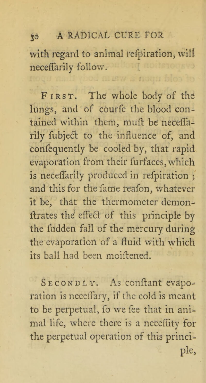 with regard to animal tefpirationj will neceffarily follow. » i. F iRST. The whole body of the lungs, and of courfe the blood con- tained within them, muil be necefTa- rily fubje£l to the influence of, and confequently be cooled by, that rapid evaporation from their furfaces, which is necefTarily produced in refpiration / and this for the fame reafon, whatever it be, that the thermometer demon- llrates the effedf of this principle by the fudden fall of the mercury during the evaporation of a fluid with which its ball had been moiffened. Secondly. As conftant evapo- ration is neceflary, if the cold is meant to be perpetual, fo we fee that in ani- mal life, where there is a necefTity for the perpetual operation of this princi-