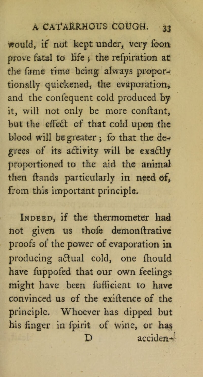 Would, if not kept under, very foon prove fatal to life > the refpiration at the fame time being always propor- tionally quickened, tlie evaporation, and the confequent cold produced by it, will not only be more conftant, but the efFe6l of that cold upon the blood will be greater j fo that the de- grees of its adtivity will be exactly proportioned to the aid the animal then ftands particularly in need of, from this important principle. Indeed, if the thermometer had not given us thofc demonftrative proofs of the power of evaporation in producing a6lual cold, one fhould have fuppofed that our own feelings might have been fufficient to have convinced us of the exiftence of the principle. Whoever has dipped but his finger in fpirit of wine, or has D acciden-^’