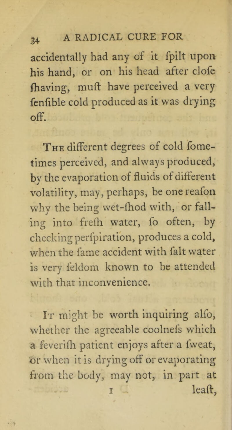 34 accidentally had any of It fpilt upon his hand, or on his head after clofe (having, muft have perceived a very fenfible cold produced as it was drying off. The different degrees of cold fome- times perceived, and always produced, by the evaporation of fluids of different volatility, may, perhaps, be onereafon why the being wet-fliod with, or fall- ing into frefh water, fo often, by checking perfpiratibn, produces a cold, when the fame accident with fait water is very feldom known to be attended with that inconvenience. It might be worth inquiring alfo, whether the agreeable coolnefs which a feverifli patient enjoys after a fweat, tor when it is drying off or evaporating from the body, may not, in part at