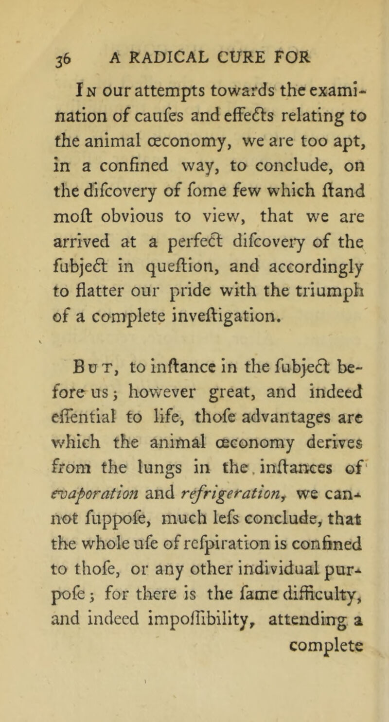 In our attempts towards the exami- nation of caufes and cfFefts relating to the animal oeconomy, we are too apt, in a confined way, to conclude, on the difcovery of fome few which {land moft obvious to view, that we are arrived at a perfect difcoveiy of the fubje6t in queftion, and accordingly to flatter our pride with the triumph of a complete inveftigation. But, to inftance in the fubjedt be- fore us; however great, and indeed eflentiai to life, thofe advantages are w’hich the animal ceconomy derives from the lungs in the, inflanees of’ evaporation and refrigerationy we can-^ not fuppofe, much lefs conclude, that the whole ufe of refpiration is confined to thofe, or any other individual pur- pole; for there is the fame difficulty, and indeed impoiribility, attending a complete