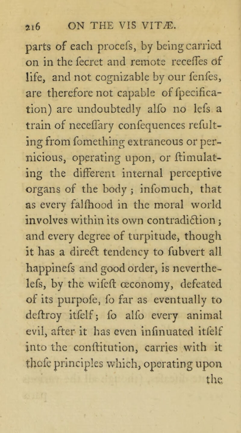 parts of each procefs, by being carried on in the fecret and remote recefTes of life, and not cognizable by our fenfes, are therefore not capable of fpecifica- tion) are undoubtedly alfo no lefs a train of neceflary confequences refult- ing from fomething extraneous or per- nicious, operating upon, or ftimulat- ing the different internal perceptive organs of the body ; infomuch, that as every falfhood in the moral world involves within its own contradidlion j and every degree of turpitude, though it has a direft tendency to fubvert all happinefs and good order, is neverthe- lefs, by the wifeft ceconomy, defeated of its purpofe, fo far as eventually to deftroy itfelf; fo alfo every animal evil, after it has even infinuated itfelf into the conlfitution, carries with it tbefe principles which, operating upon the