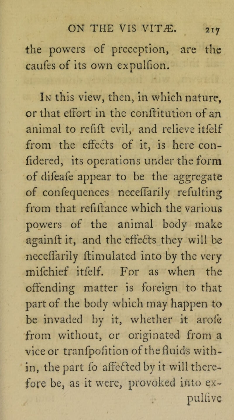 the powers of preception, are the caufes of its own expulfion. In this view, then, in which nature, or that etfort in the conflitution of an animal to refifl evil, and relieve itfelf from the effects of it, is here con- fidered, its operations under the form of difeafe appear to be the aggregate of confequences neceffarily refulting from that refiftance which the various powers of the animal body make againft it, and the effedls they will be neceffarily flimulated into by the very mifchief itfelf. For as when the offending matter is foreign to that part of the body which may happen to be invaded by it, whether it arofe 'from without, or originated from a vice or tranfpofition of the fluids with- in, the part fo affeffedby it will there- fore be, as it were, provoked into ex- pullive