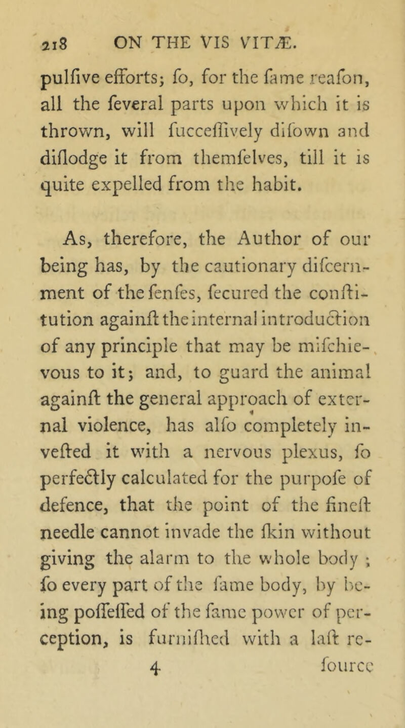 pulfive efforts; fo, for the fame reafon, all the feveral parts upon which it is thrown, will fucceflively difown and diflodge it from themfelves, till it is quite expelled from tlie habit. As, therefore, the Author of our being has, by the cautionary difcern- ment of thefenfes, fecured the conffi- tution againfl the internal introducfion of any principle that may be mifchie-, vous to it; and, to guard the animal againfl the general approach of exter- nal violence, has alfo completely in- vefled it with a nervous plexus, fo perfedlly calculated for the purpofe of defence, that the point of the hnell needle cannot invade the fkin without giving the alarm to the whole body ; fo every part of the fame body, by l')C- ing poffelfed of the fame power of per- ception, is farniflted with a lafl re- 4 fource