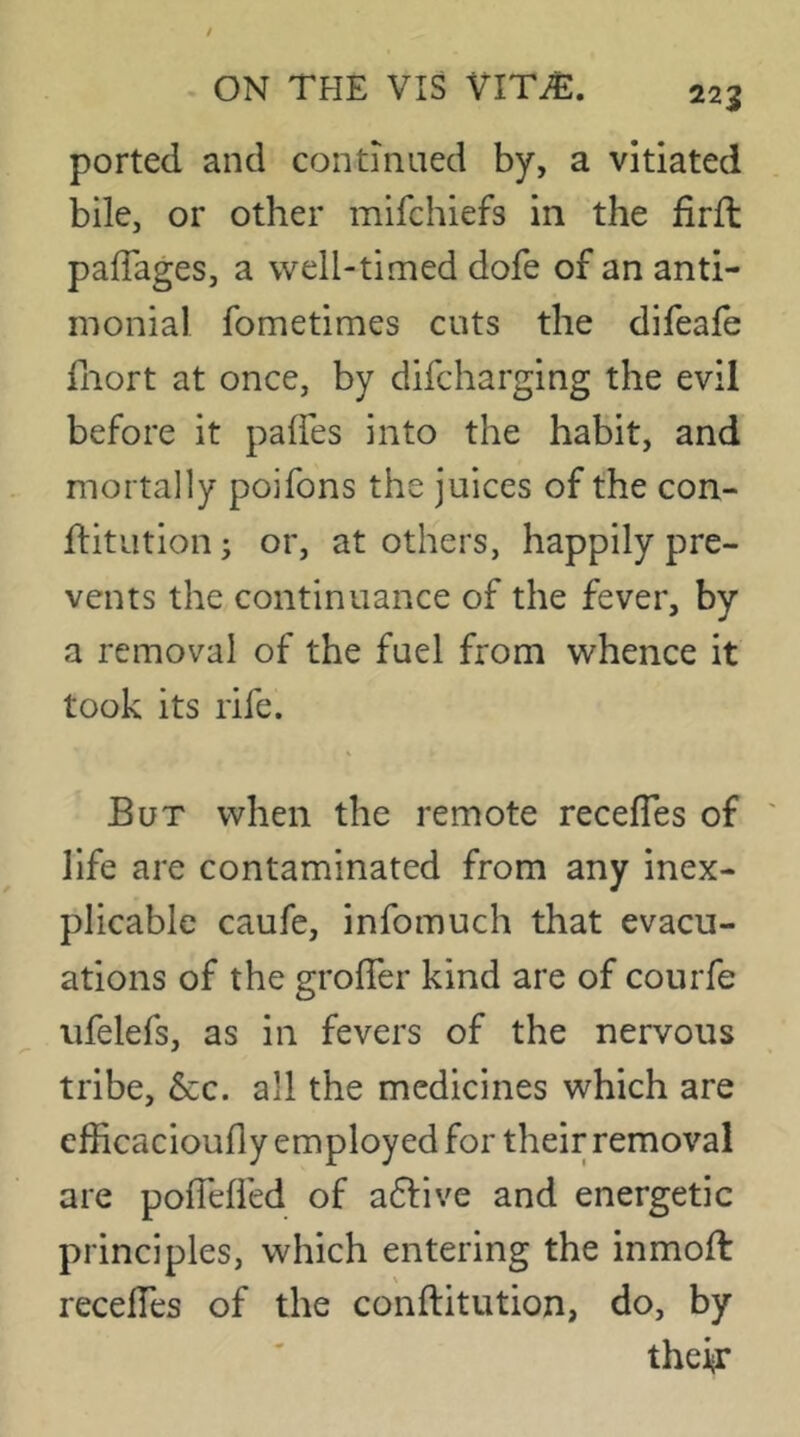 ported and continued by, a vitiated bile, or other mifchiefs in the firfl pafTages, a well-timed dofe of an anti- inonial fometimes cuts the difeafe fnort at once, by difcharging the evil before it paffes into the habit, and mortally poifons the juices of the con- ftitution; or, at others, happily pre- vents the continuance of the fever, by a removal of the fuel from whence it took its rife. But when the remote recefles of life are contaminated from any inex- plicable caufe, infomuch that evacu- ations of the groffer kind are of courfe ufelefs, as in fevers of the nervous tribe. See. all the medicines which are cfficacioufly employed for their removal are pofTefl'ed of aftive and energetic principles, which entering the inmoft recelTes of the conftitution, do, by their