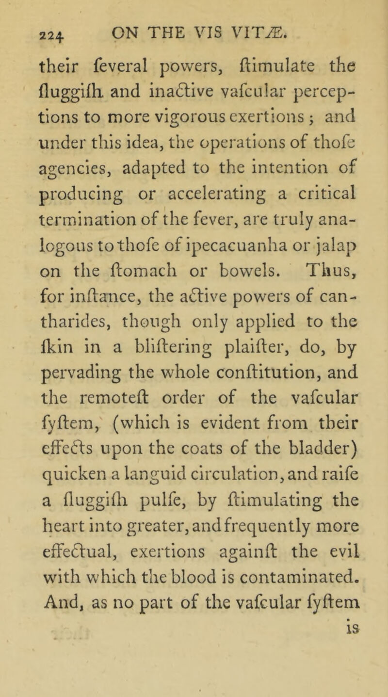 their feveral powers, ftimulate the flugghh and ina(5tive vafcular percep- tions to more vigorous exertions j and under this idea, the operations of thofe agencies, adapted to the intention of producing or accelerating a critical termination of the fever, are truly ana- logous to thofe of ipecacuanha or jalap on the ffomach or bowels. Thus, for inflaiice, the active powers of can- tharides, though only applied to the Ikin in a blilbering plailber, do, by pervading the whole conftitution, and the remotefl order of the vafcular fyftem, (which is evident from their f effefts upon the coats of the bladder) quicken a languid circulation, and raife a fluggidi pulfe, by Simulating the heart into greater, and frequently more effeclual, exertions againft the evil with which the blood is contaminated. And, as no part of the vafcular fylfem
