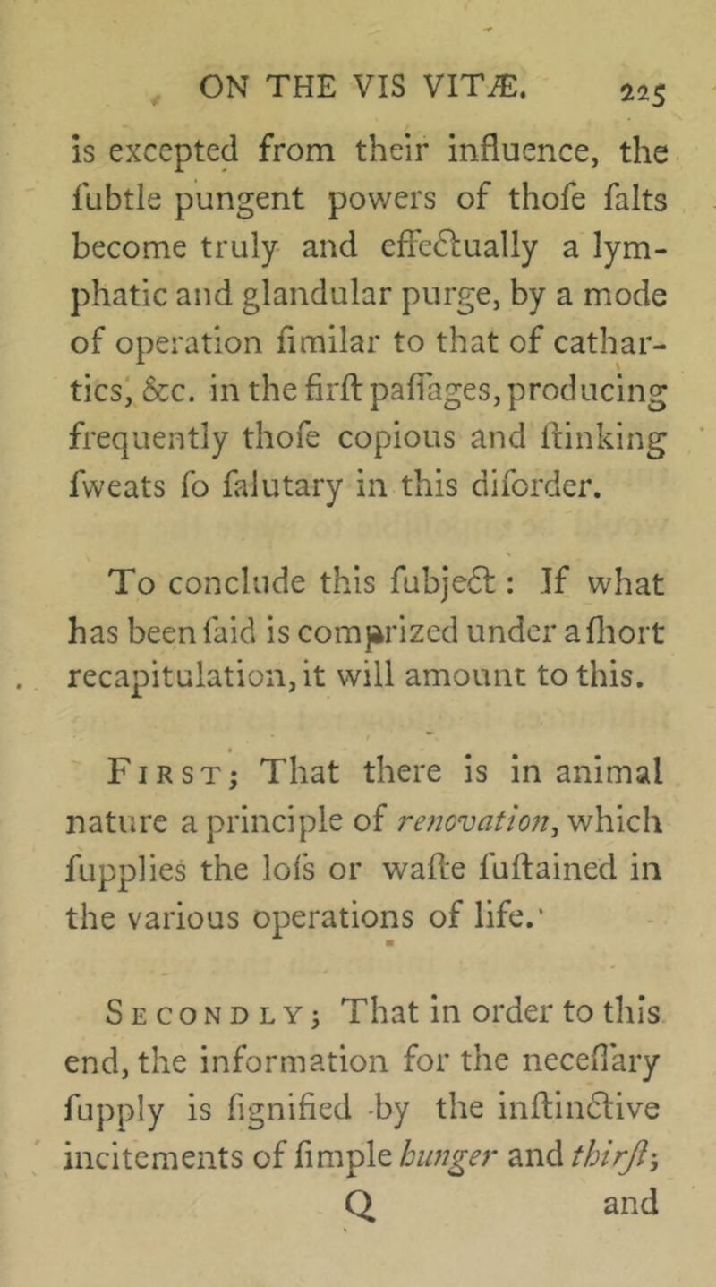 22$ is excepted from their influence, the fubtle pungent powers of thofe falts become truly and effeiSlually a lym- phatic and glandular purge, by a mode of operation fimilar to that of cathar- ticsi &c. in the firfl pafTages, producing frequently thofe copious and ftinking fweats fo falutary in this diforder. To conclude this fubje61:: If what has beenfaid is comjirized under afliort recapitulation, it will amount to this. / *■ First; That there is in animal nature a principle of re^jovafio/^j which fupplies the lofs or wafte fuftained in the various operations of life.' ■ Secondly; That in order to this, end, the information for the neceflary fupply is fignified -by the inftindlive incitements of fimple hwiger and thirjl’, Q and