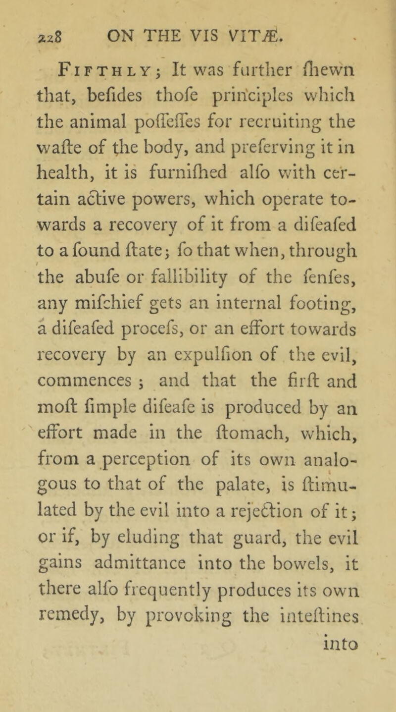 Fifthly^ It was further fliewn that, befides thofe principles which the animal poffclTes for recruiting the wafte of the body, and preferving it in health, it is furnifhed alfo with cer- tain active powders, which operate to- wards a recovery of it from a difeafed to a found ftate> fo that when, through the abufe or fallibility of the fenfes, any mifehief gets an internal footing, a difeafed procefs, or an effort towards recovery by an expulfion of the evil, commences ; and that the firft and inoft fimple difeafe is produced by an ' effort made in the ftomach, which, from a perception of its own analo- gous to that of the palate, is ftimu- lated by the evil into a rejection of it; or if, by eluding that guard, the evil gains admittance into the bowels, it there alfo frequently produces its own remedy, by provoking the iateftines into