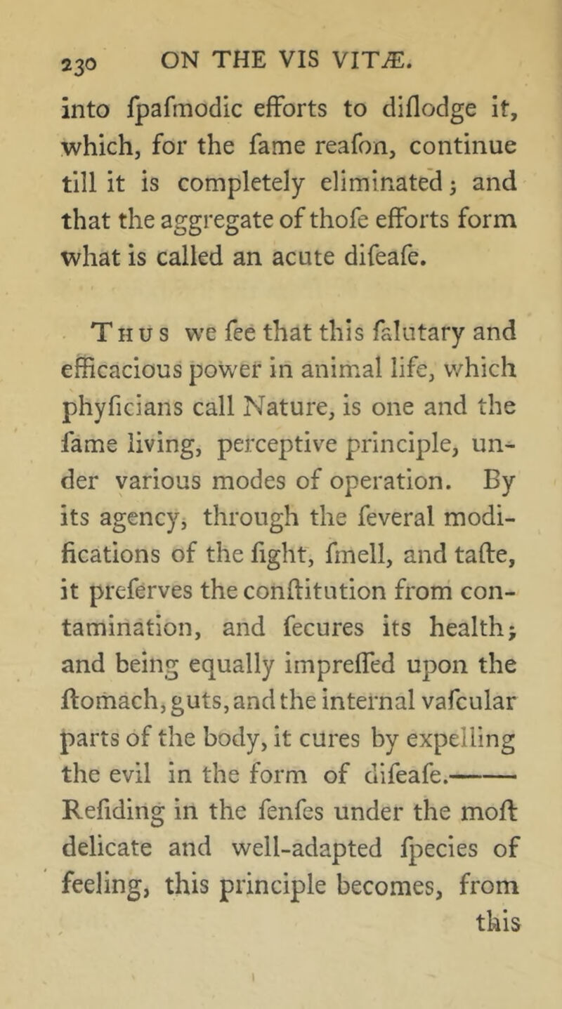 into fpafmodic efforts to diflodge it, which, for the fame reafon, continue till it is completely eliminated 5 and that the aggregate of thofe efforts form what is called an acute difeafe. • T H u s we fee that this falutary and efficacious power in animal life, v/hich phyficians call Nature, is one and the fame living, perceptive principle, un- der various modes of operation. By its agencyj through the feveral modi- fications of the fight, fmell, and tafte, it preferves the conftitution frorri con- tamination, and fecures its health; and being equally impreffed upon the ftoriiach, guts, and the internal vafcular parts of the body, it cures by expelling the evil in the form of difeafe. Refiding in the fenfes under the moff delicate and well-adapted Ipecies of feeling, this principle becomes, from this i
