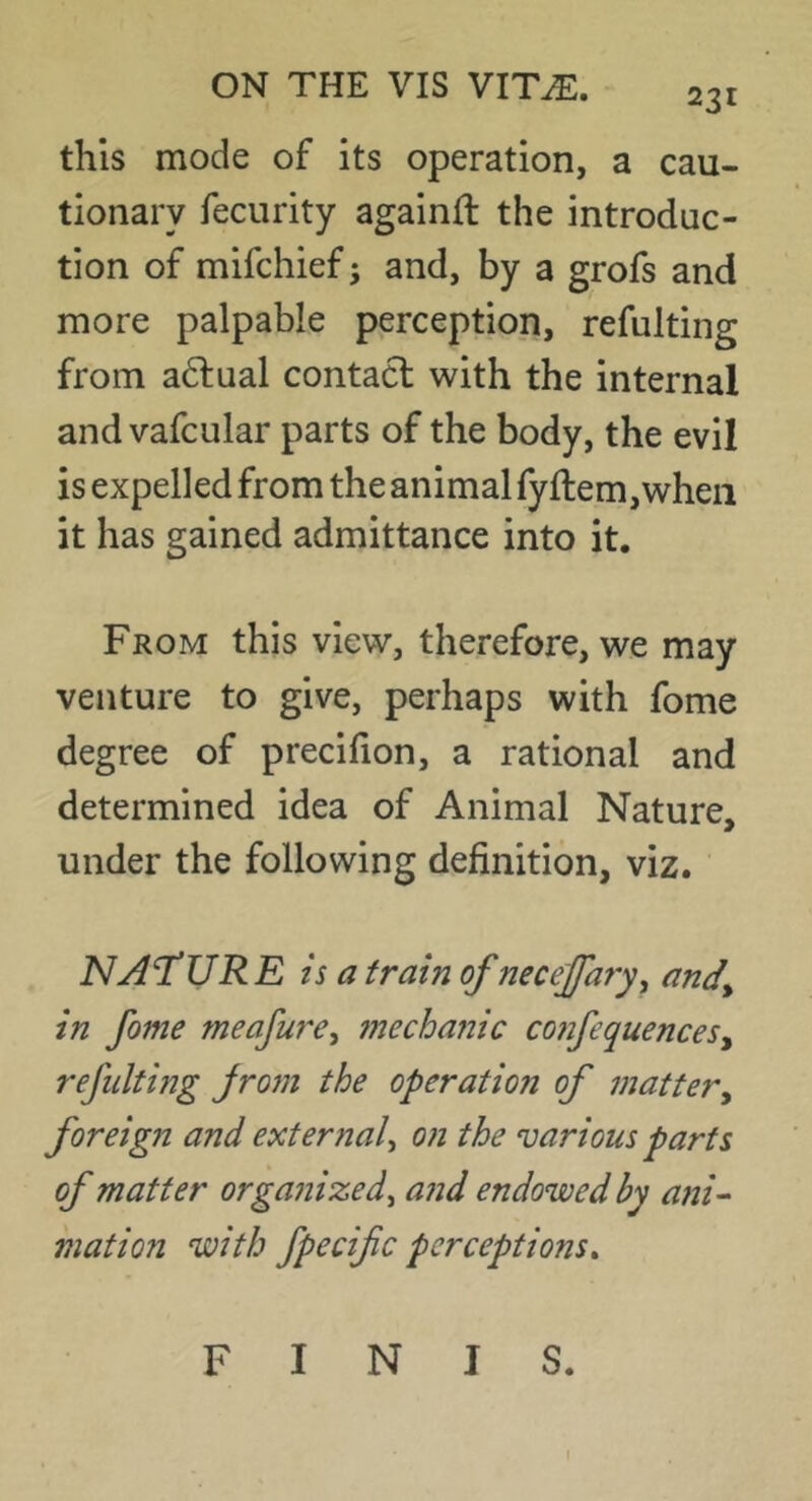 231 this mode of its operation, a cau- tionary fecurity againll the introduc- tion of mifchief; and, by a grofs and more palpable perception, refulting from a61:ual contact with the internal andvafcular parts of the body, the evil is expelled from the animal fyflem,wheii it has gained admittance into it. From this view, therefore, we may venture to give, perhaps with fome degree of precifion, a rational and determined idea of Animal Nature, under the following definition, viz. NAT’UR E is a train of neceffary^ and^ in fome meafure, 7nechanic co?jfequenceSy refulting jrorn the operation of mattery foreign and external^ on the various parts of matter organized^ and endowed by ani- illation with fpecifc perceptions^ FINIS.
