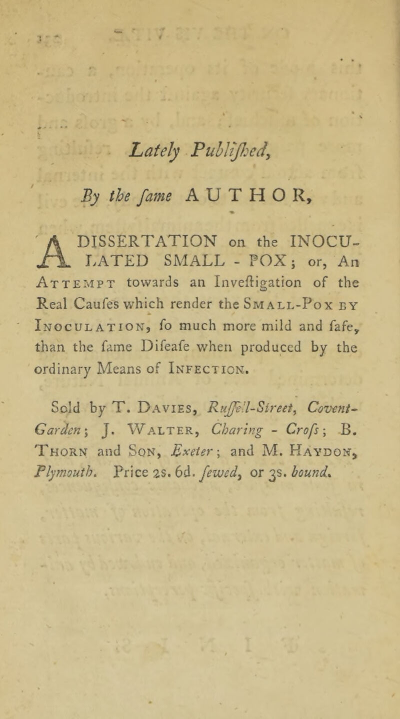 I ■ Lately PuhHJJ:edy By the fame AUTHOR, DISSERTATION on the INOCU- LATED SMALL - POX; or, An Attempt towards an Inveftigation of the Real Caufes which render the Small-Pox by Inoculation, fo much more mild and fafe, than the fame Difeafe when produced by the ordinary Means of Infection. Sold by T. Davies, RuJJtU-Sireet, Ceveni^ Garden', J. Walter, Charing - Crofs •, B. Thorn and Son, Exeter-, and M. Haydon, Plymouth. Price 2S. 6d. fewed, or 3s. hound..